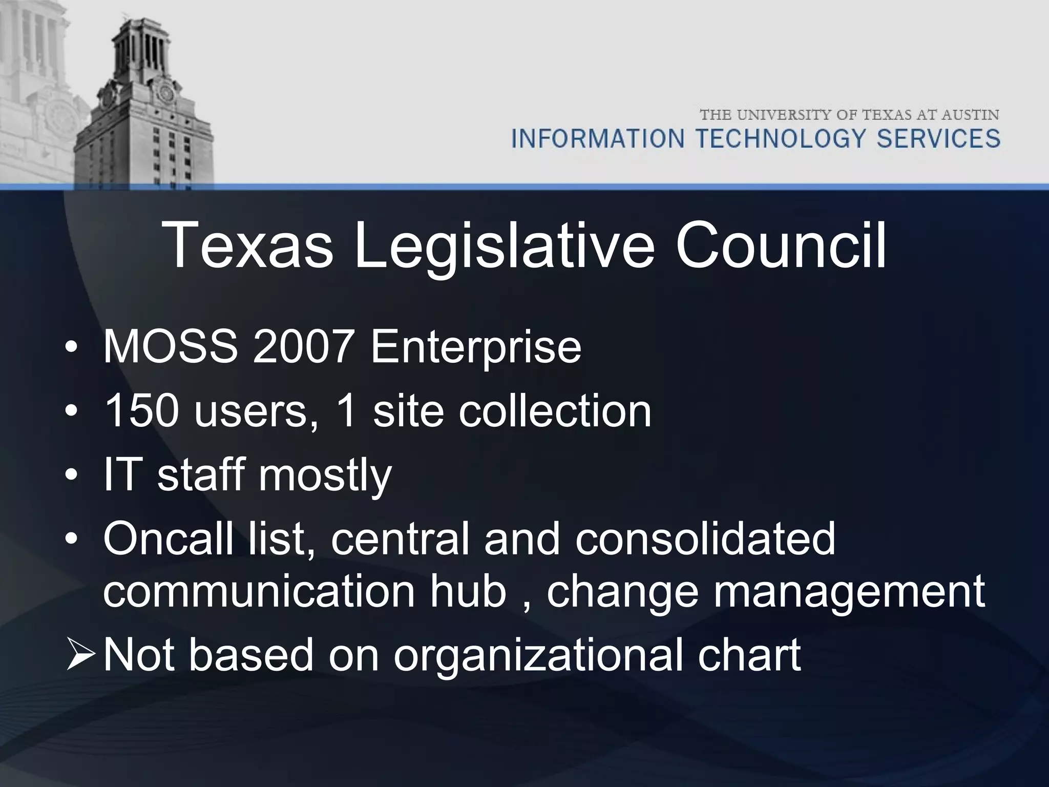 Texas Legislative Council MOSS 2007 Enterprise 150 users, 1 site collection IT staff mostly Oncall list, central and consolidated communication hub , change management Not based on organizational chart  