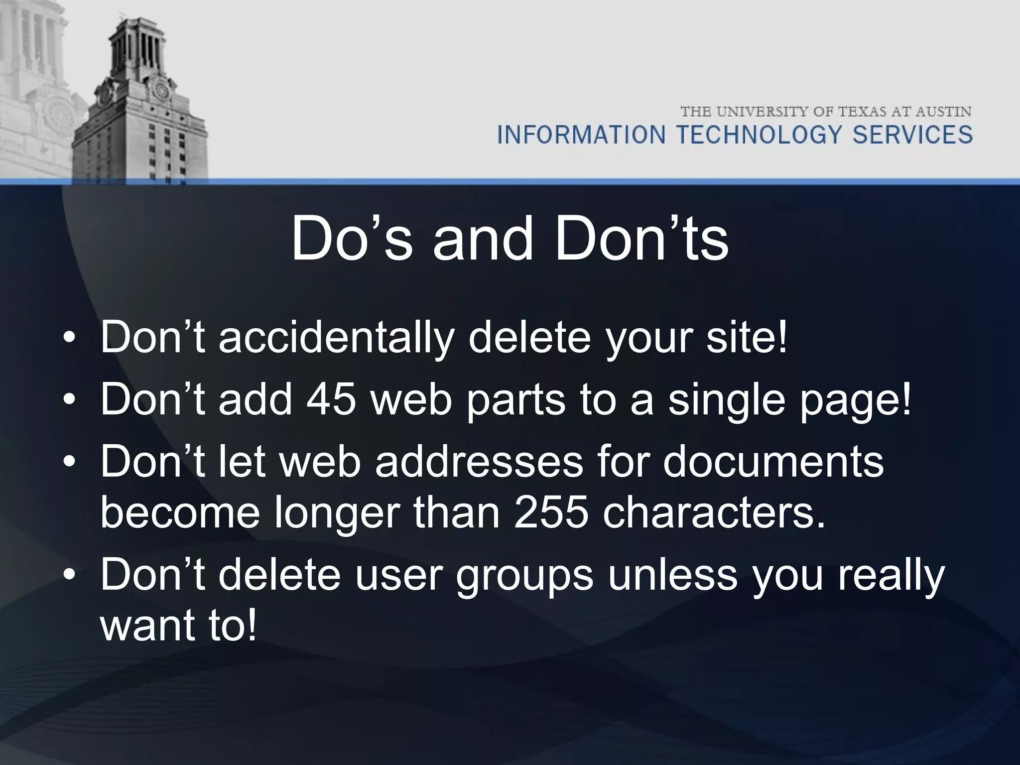 Do’s and Don’ts Don’t accidentally delete your site! Don’t add 45 web parts to a single page! Don’t let web addresses for documents become longer than 255 characters. Don’t delete user groups unless you really want to! 