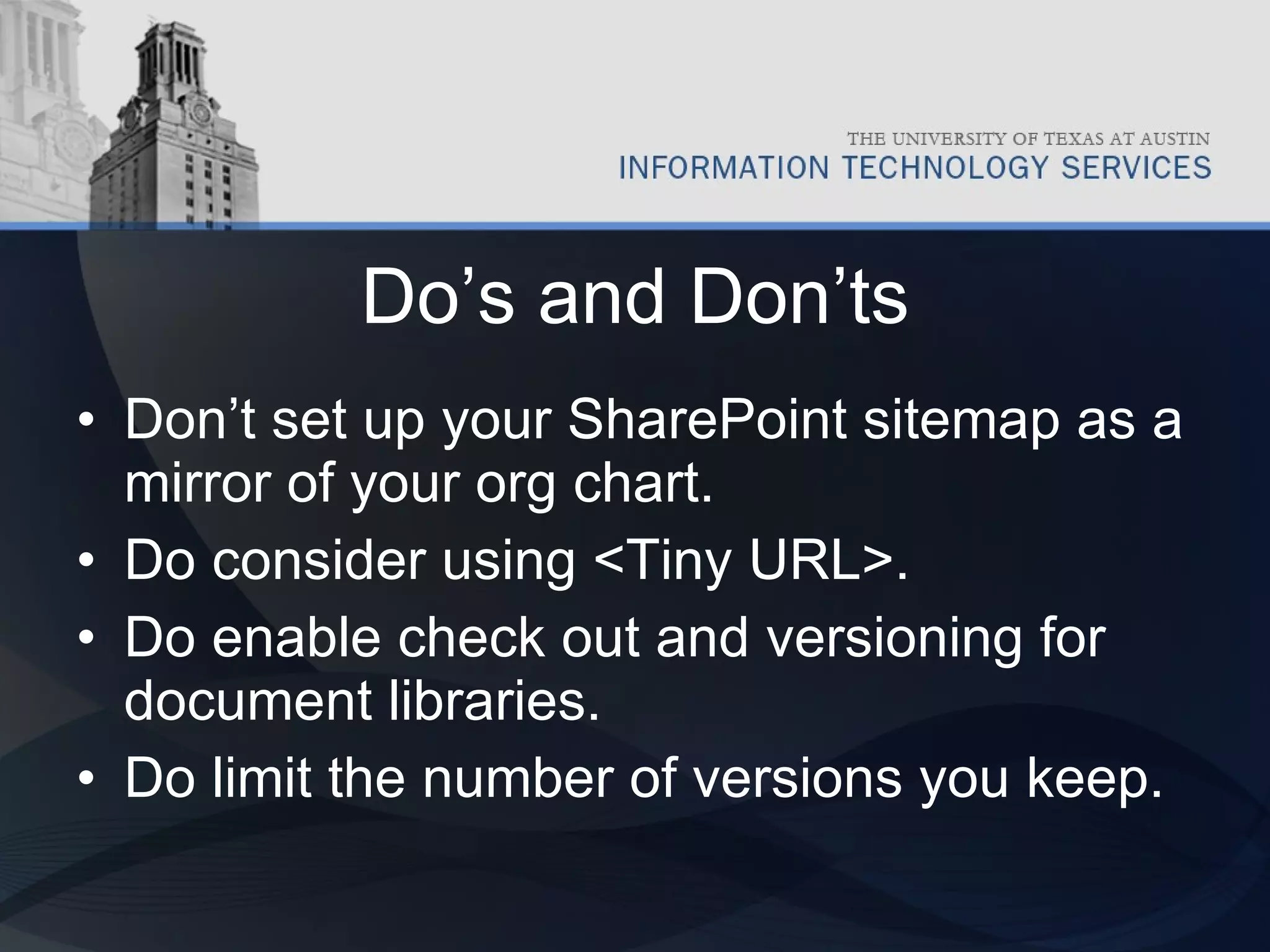 Do’s and Don’ts Don’t set up your SharePoint sitemap as a mirror of your org chart. Do consider using <Tiny URL>. Do enable check out and versioning for document libraries. Do limit the number of versions you keep. 