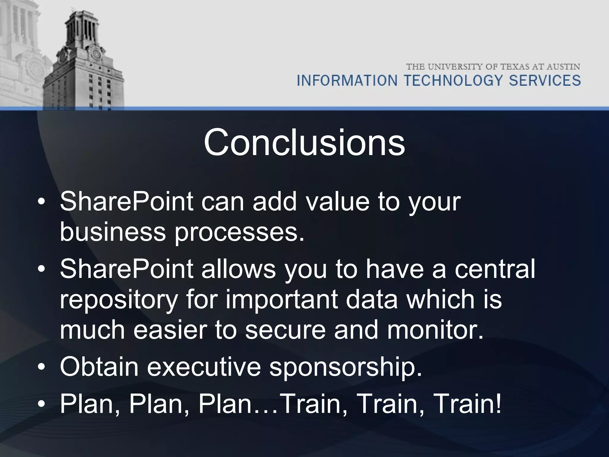 Conclusions SharePoint can add value to your business processes. SharePoint allows you to have a central repository for important data which is much easier to secure and monitor. Obtain executive sponsorship. Plan, Plan, Plan…Train, Train, Train! 