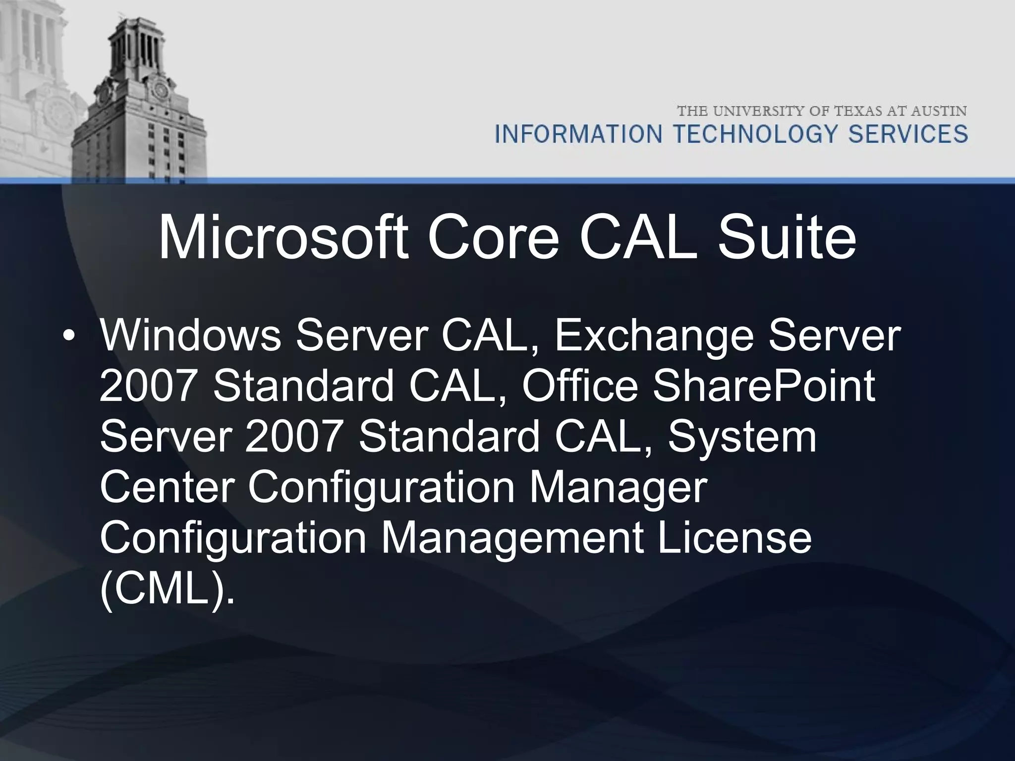 Microsoft Core CAL Suite Windows Server CAL, Exchange Server 2007 Standard CAL, Office SharePoint Server 2007 Standard CAL, System Center Configuration Manager Configuration Management License (CML).  