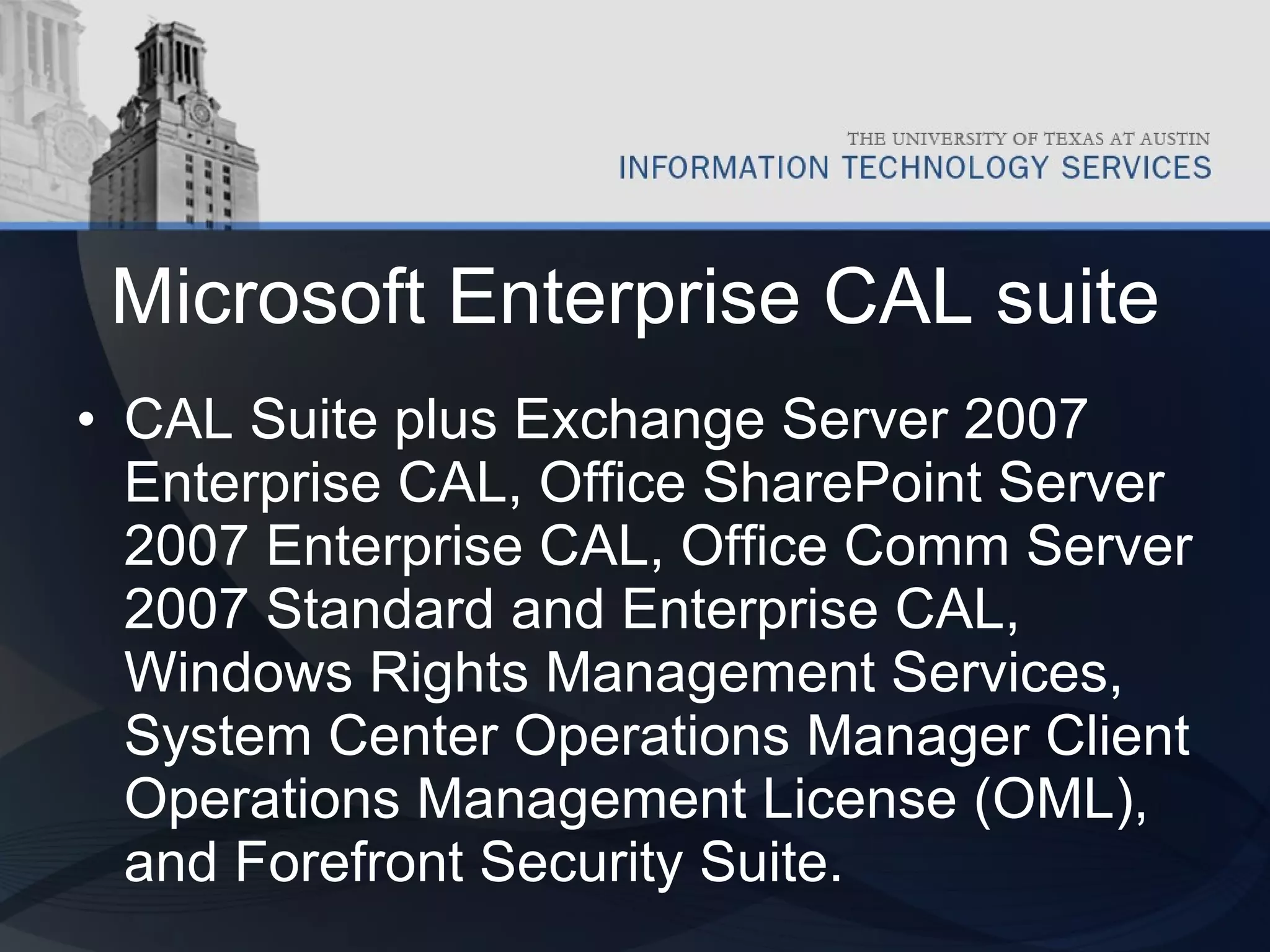 Microsoft Enterprise CAL suite CAL Suite plus Exchange Server 2007 Enterprise CAL, Office SharePoint Server 2007 Enterprise CAL, Office Comm Server 2007 Standard and Enterprise CAL, Windows Rights Management Services, System Center Operations Manager Client Operations Management License (OML), and Forefront Security Suite.  