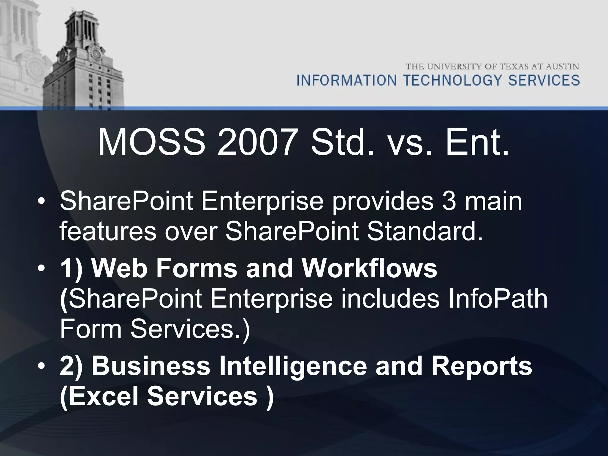 MOSS 2007 Std. vs. Ent. SharePoint Enterprise provides 3 main features over SharePoint Standard.   1) Web Forms and Workflows ( SharePoint Enterprise includes InfoPath Form Services.) 2) Business Intelligence and Reports (Excel Services ) 