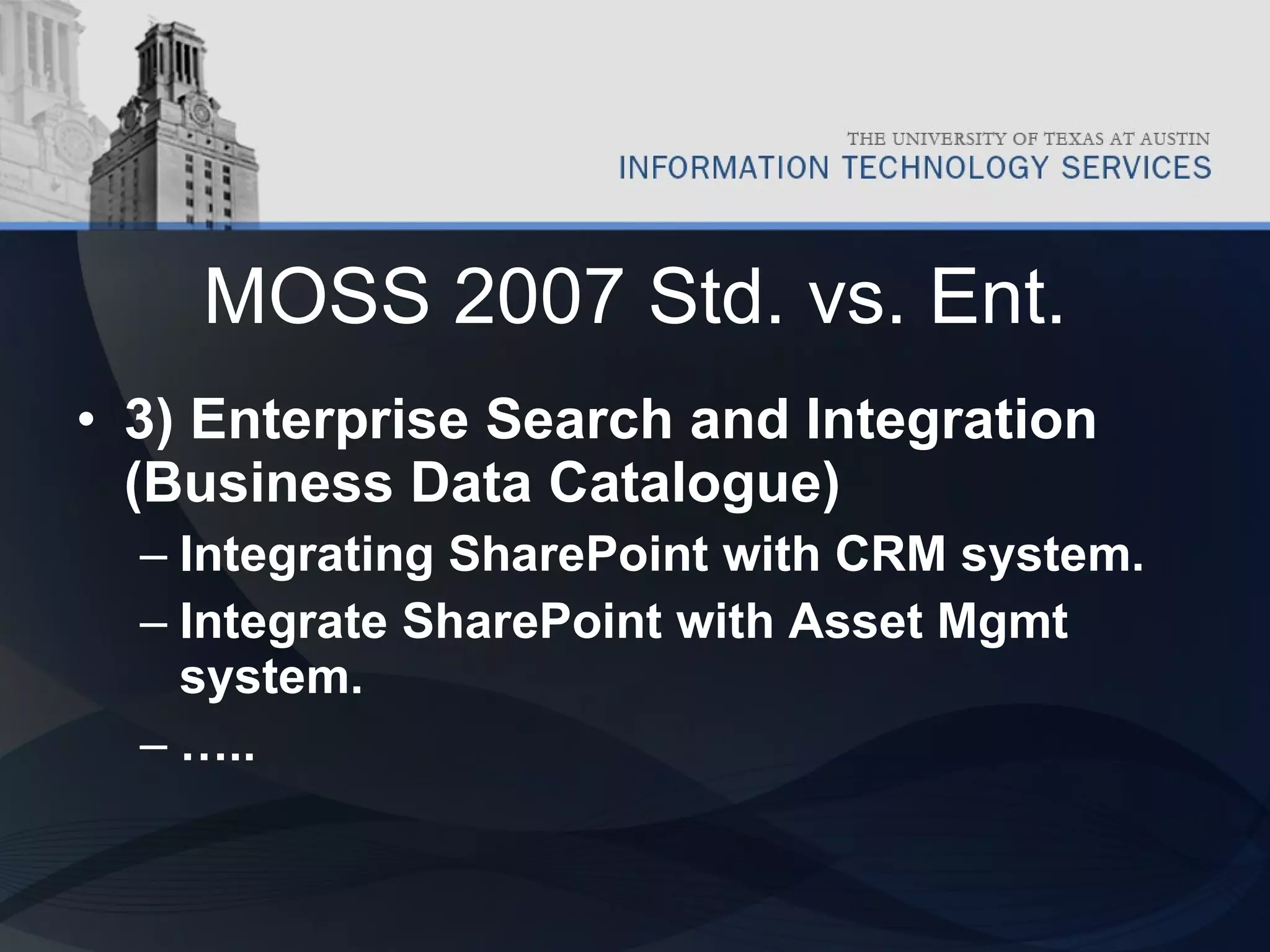 MOSS 2007 Std. vs. Ent. 3) Enterprise Search and Integration (Business Data Catalogue) Integrating SharePoint with CRM system. Integrate SharePoint with Asset Mgmt system. … .. 