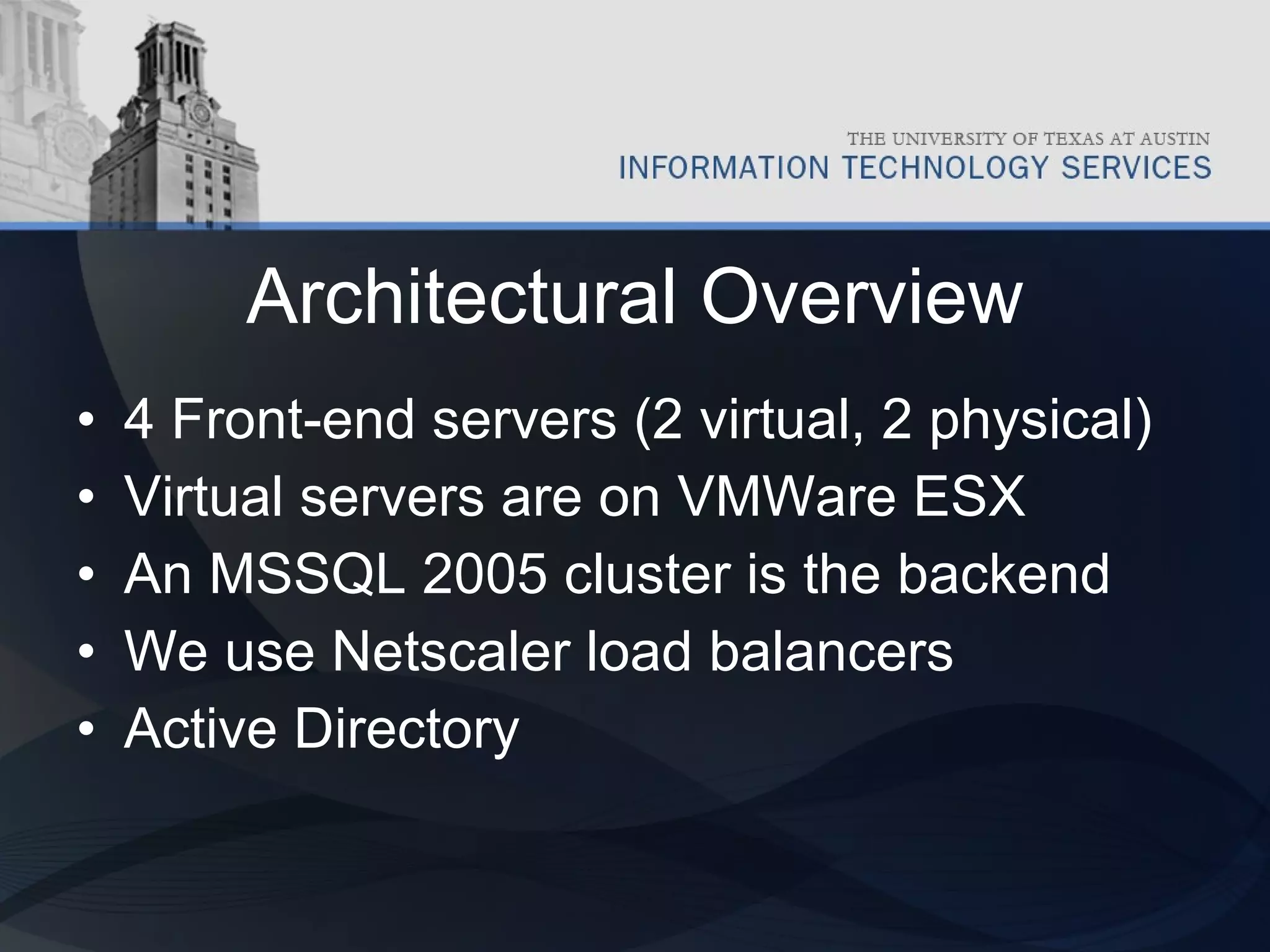 Architectural Overview 4 Front-end servers (2 virtual, 2 physical) Virtual servers are on VMWare ESX An MSSQL 2005 cluster is the backend We use Netscaler load balancers Active Directory 