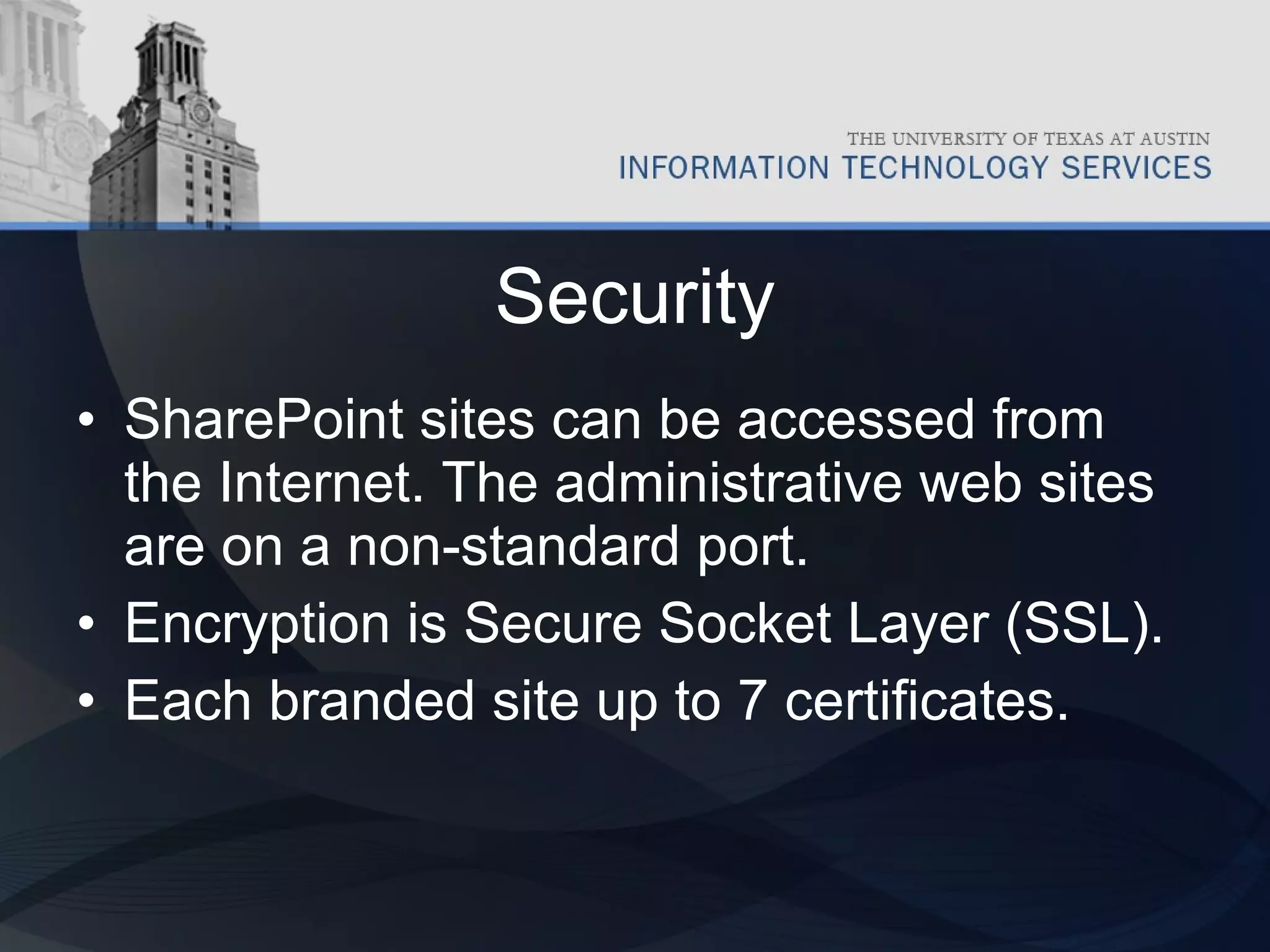 Security SharePoint sites can be accessed from the Internet. The administrative web sites are on a non-standard port. Encryption is Secure Socket Layer (SSL). Each branded site up to 7 certificates.  