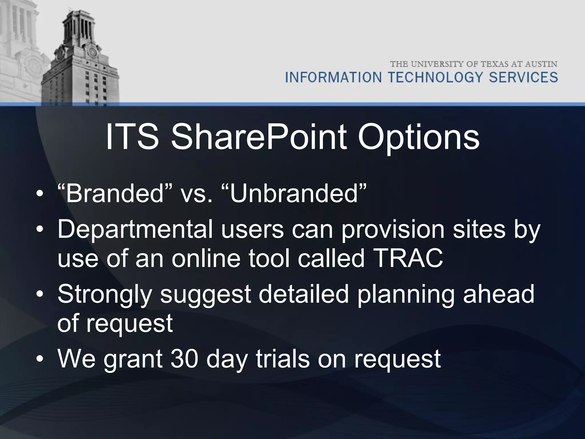 ITS SharePoint Options “ Branded” vs. “Unbranded” Departmental users can provision sites by use of an online tool called TRAC Strongly suggest detailed planning ahead of request We grant 30 day trials on request 