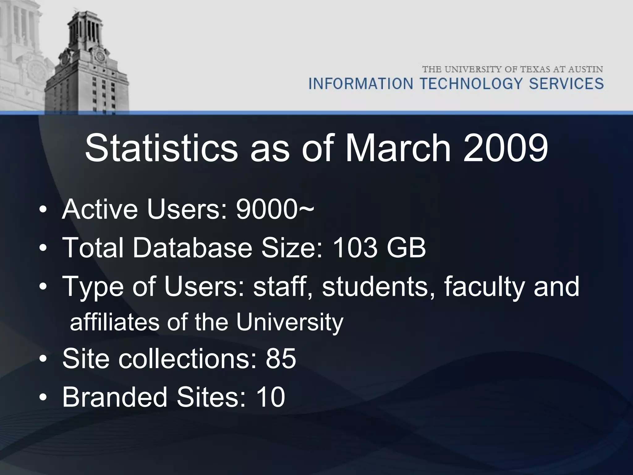 Statistics as of March 2009 Active Users: 9000~ Total Database Size: 103 GB Type of Users: staff, students, faculty and affiliates of the University Site collections: 85 Branded Sites: 10 