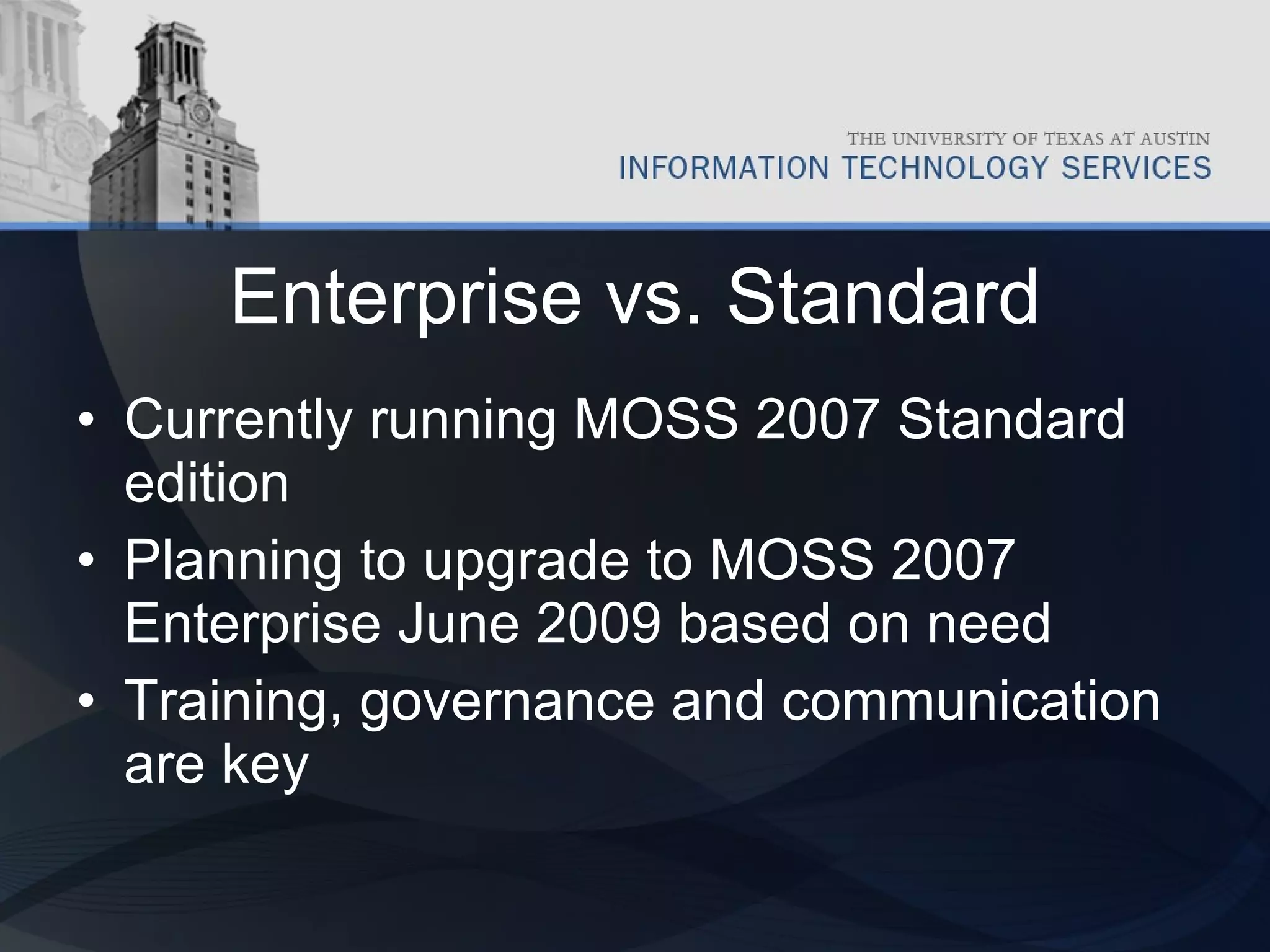 Enterprise vs. Standard Currently running MOSS 2007 Standard edition Planning to upgrade to MOSS 2007 Enterprise June 2009 based on need Training, governance and communication are key 
