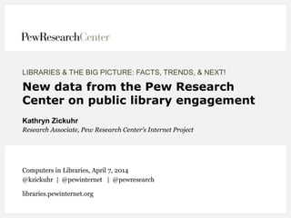 LIBRARIES & THE BIG PICTURE: FACTS, TRENDS, & NEXT!
New data from the Pew Research
Center on public library engagement
Kathryn Zickuhr
Research Associate, Pew Research Center’s Internet Project
Computers in Libraries, April 7, 2014
@kzickuhr | @pewinternet | @pewresearch
libraries.pewinternet.org
 