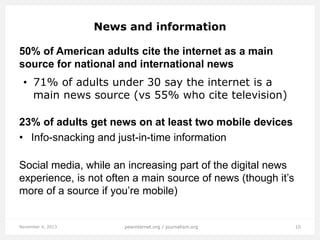 News and information
50% of American adults cite the internet as a main
source for national and international news
• 71% of adults under 30 say the internet is a
main news source (vs 55% who cite television)
23% of adults get news on at least two mobile devices
• Info-snacking and just-in-time information
Social media, while an increasing part of the digital news
experience, is not often a main source of news (though it’s
more of a source if you’re mobile)

November 4, 2013

pewinternet.org / journalism.org

10

 