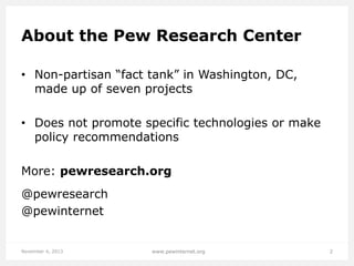 About the Pew Research Center
• Non-partisan “fact tank” in Washington, DC,
made up of seven projects
• Does not promote specific technologies or make
policy recommendations
More: pewresearch.org
@pewresearch
@pewinternet

November 4, 2013

www.pewinternet.org

2

 
