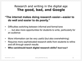 Research and writing in the digital age

The good, bad, and Google

“The internet makes doing research easier—easier to
do well and easier to do poorly.”
• Difficulties switching between informal and formal tone
• . . . but also more opportunities for students to write, particularly for
an audience

• More information can be very useful (but also overwhelming)
• Requires more sophisticated research skills from students to refine
and sift through search results
• Who can/should teach digital research skills? And how?

November 4, 2013

www.pewinternet.org

22

 