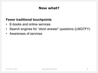 Now what?

Fewer traditional touchpoints
• E-books and online services
• Search engines for “short answer” questions (LMGTFY)
• Awareness of services

November 4, 2013

www.pewinternet.org

25

 