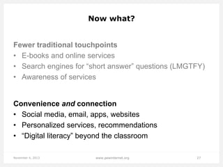 Now what?

Fewer traditional touchpoints
• E-books and online services
• Search engines for “short answer” questions (LMGTFY)
• Awareness of services

Convenience and connection
• Social media, email, apps, websites
• Personalized services, recommendations
• “Digital literacy” beyond the classroom
November 4, 2013

www.pewinternet.org

27

 