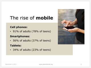 The rise of mobile
Cell phones:

• 91% of adults (78% of teens)
Smartphones:
• 56% of adults (37% of teens)

Tablets:
• 34% of adults (23% of teens)

November 4, 2013

www.pewinternet.org

6

 