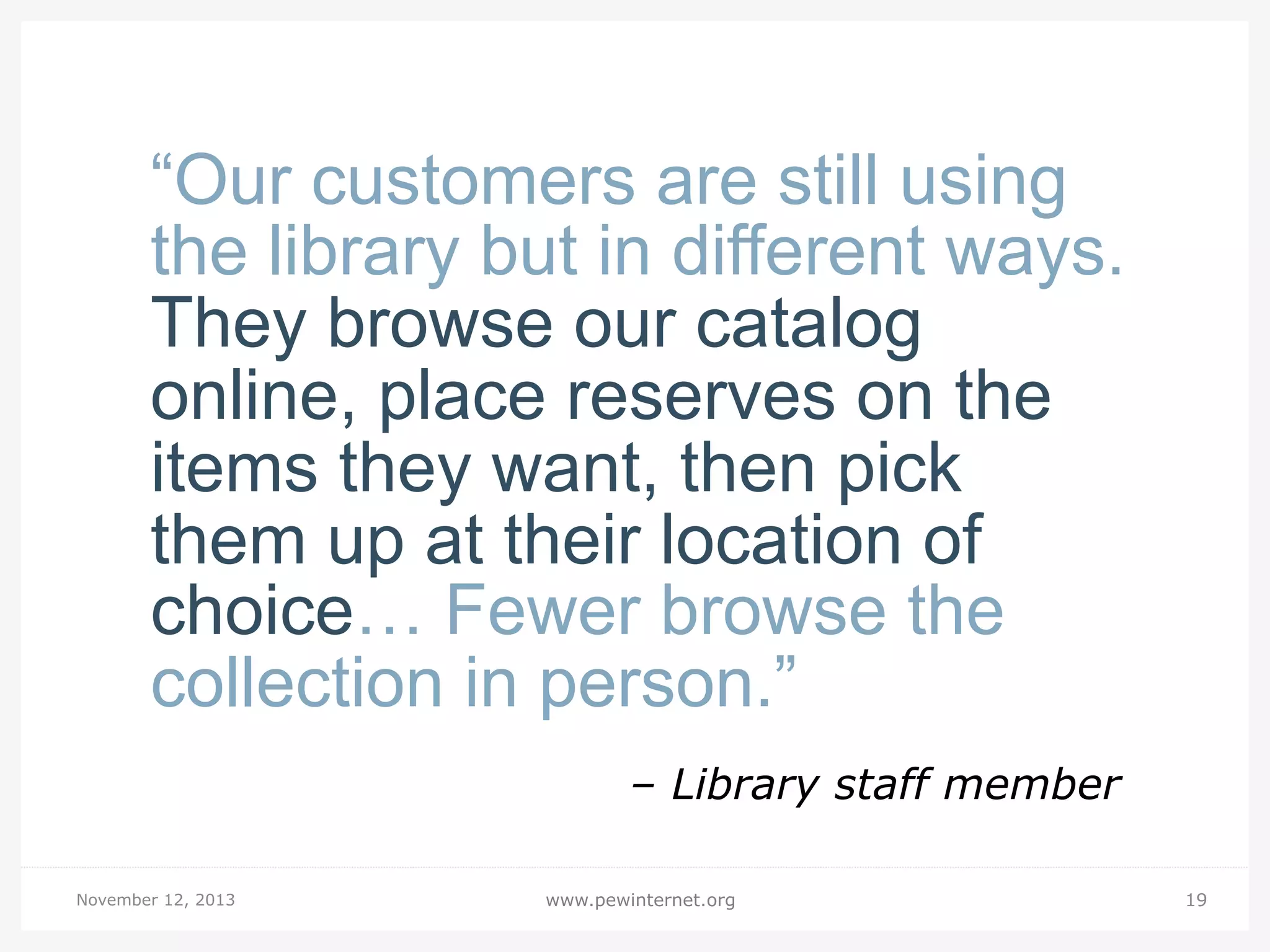 “Our customers are still using
the library but in different ways.
They browse our catalog
online, place reserves on the
items they want, then pick
them up at their location of
choice… Fewer browse the
collection in person.”
– Library staff member
November 12, 2013

www.pewinternet.org

19

 