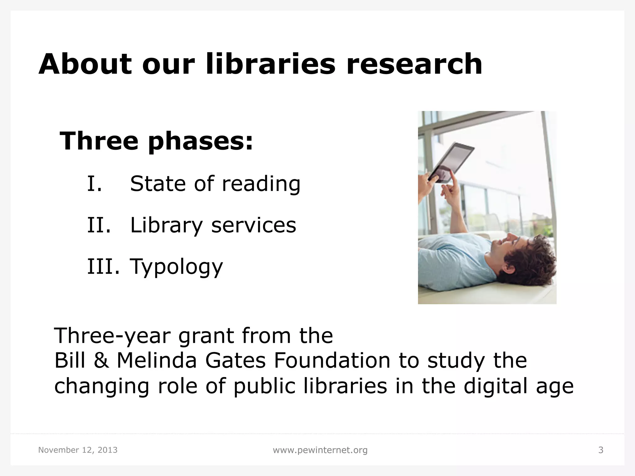 About our libraries research
Three phases:
I. 

State of reading

II.  Library services
III.  Typology
Three-year grant from the
Bill & Melinda Gates Foundation to study the
changing role of public libraries in the digital age
November 12, 2013

www.pewinternet.org

3

 