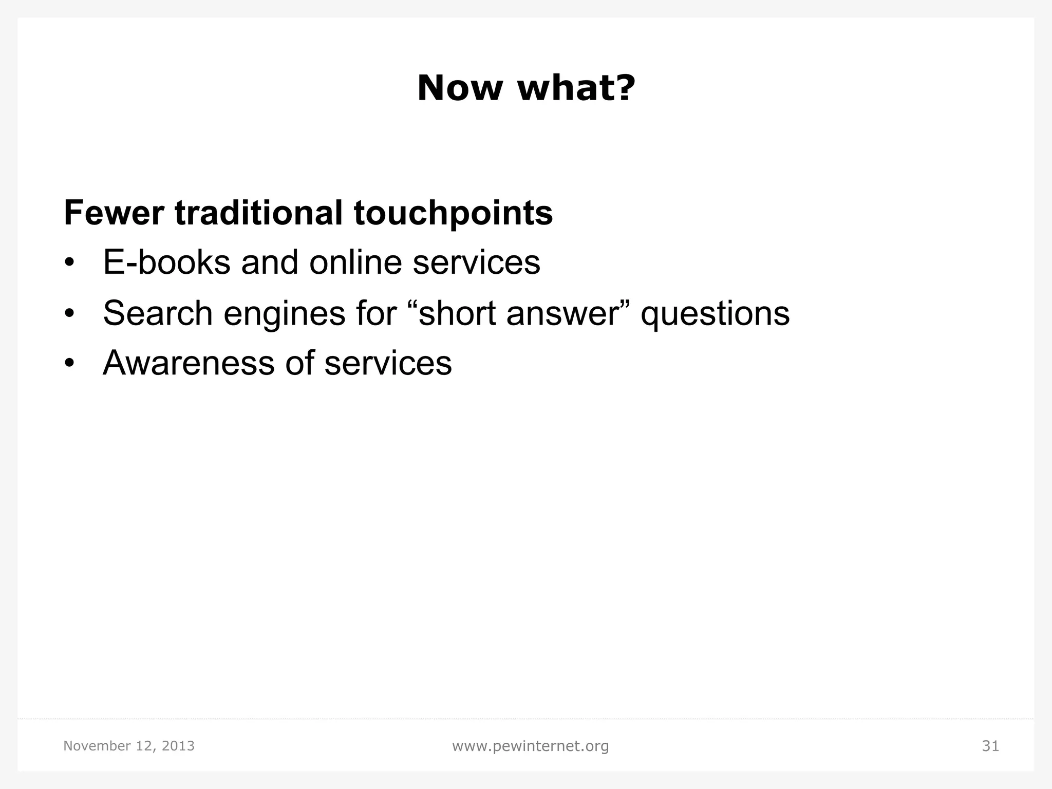 Now what?
Fewer traditional touchpoints
•  E-books and online services
•  Search engines for “short answer” questions
•  Awareness of services

November 12, 2013

www.pewinternet.org

31

 