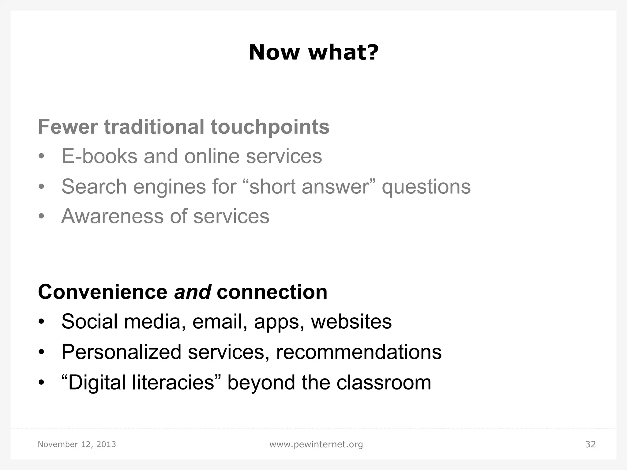 Now what?
Fewer traditional touchpoints
•  E-books and online services
•  Search engines for “short answer” questions
•  Awareness of services

Convenience and connection
•  Social media, email, apps, websites
•  Personalized services, recommendations
•  “Digital literacies” beyond the classroom
November 12, 2013

www.pewinternet.org

32

 