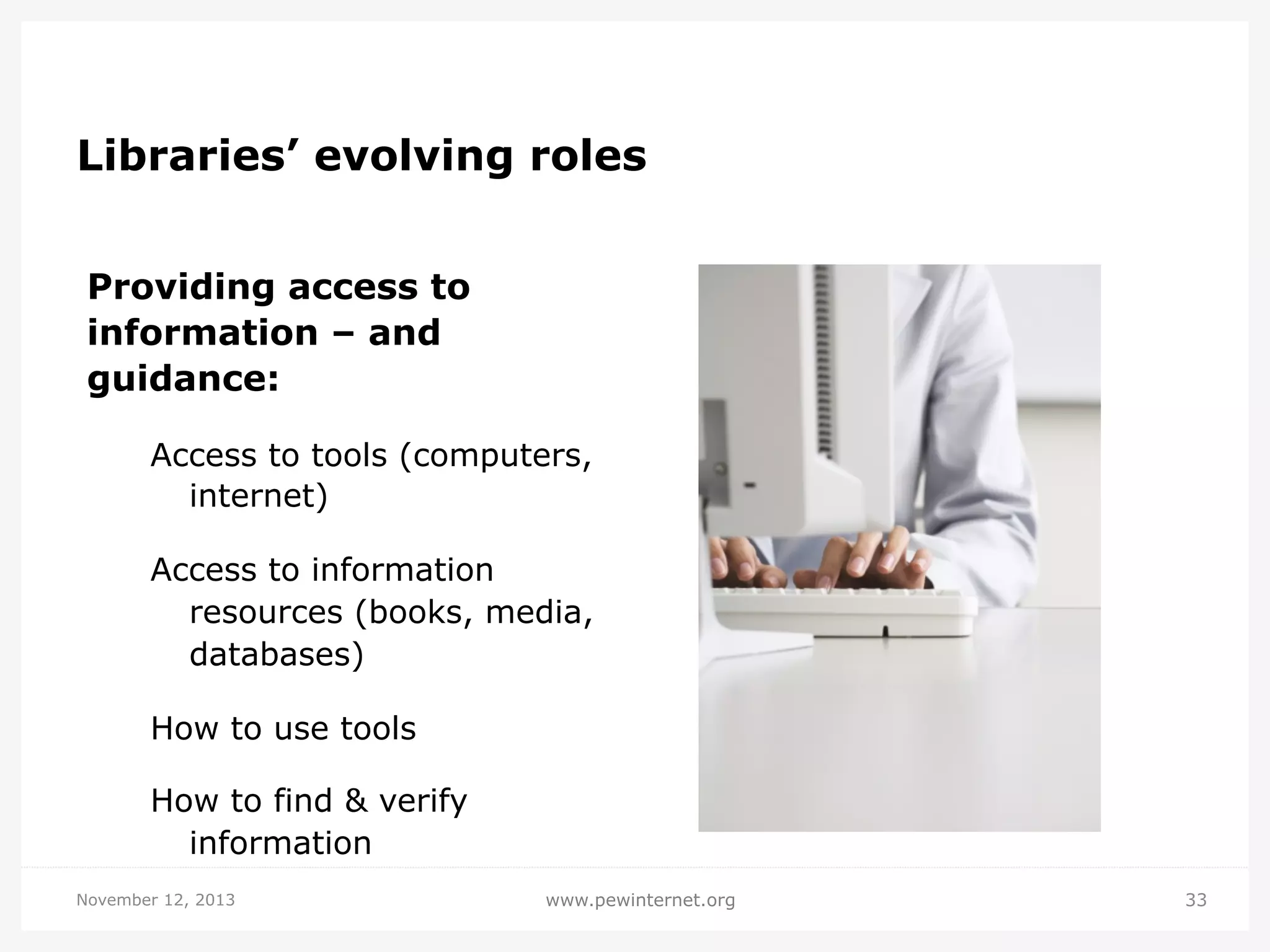 Libraries’ evolving roles
Providing access to
information – and
guidance:
Access to tools (computers,
internet)
Access to information
resources (books, media,
databases)
How to use tools
How to find & verify
information
November 12, 2013

www.pewinternet.org

33

 