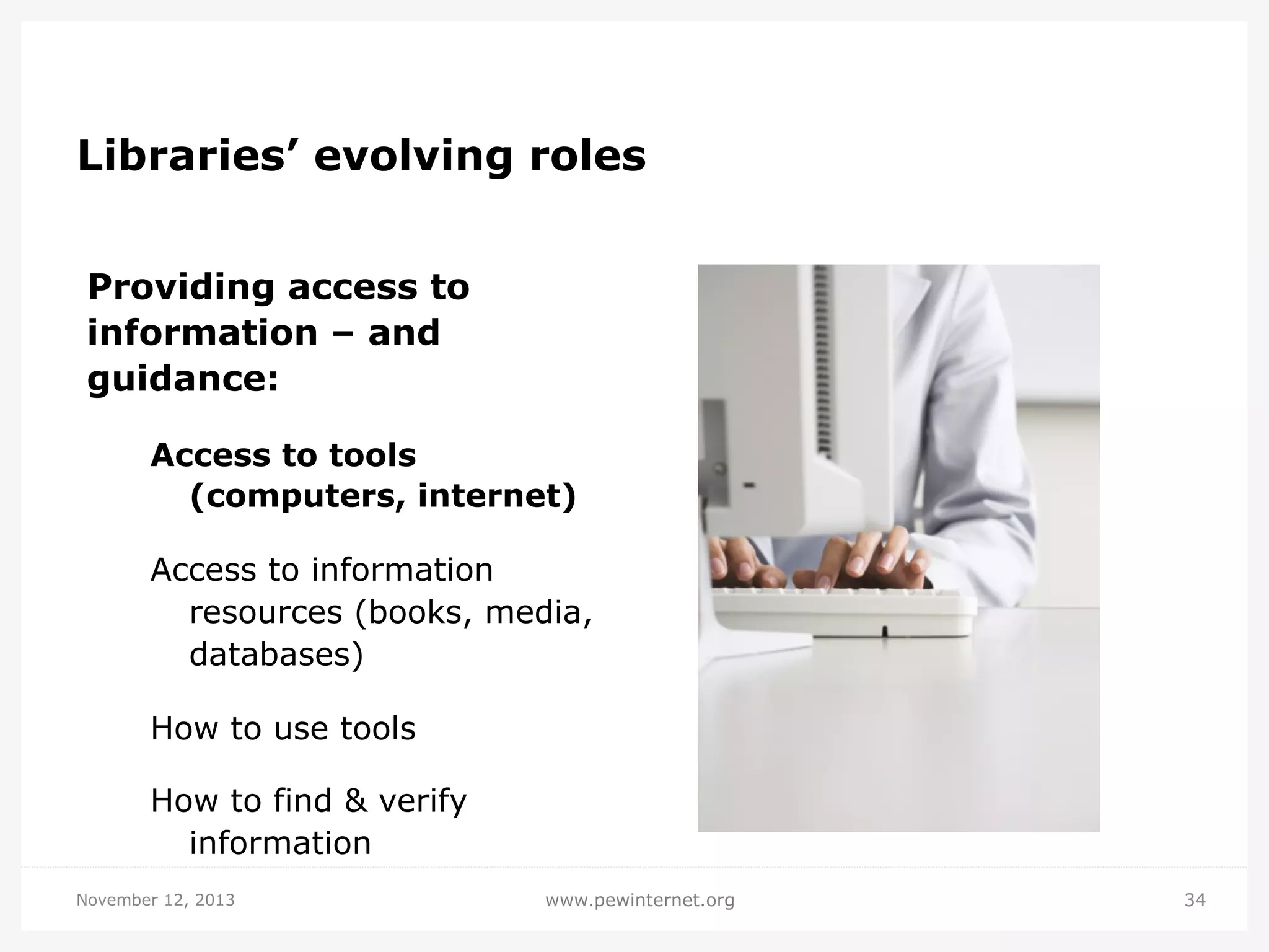 Libraries’ evolving roles
Providing access to
information – and
guidance:
Access to tools
(computers, internet)
Access to information
resources (books, media,
databases)
How to use tools
How to find & verify
information
November 12, 2013

www.pewinternet.org

34

 