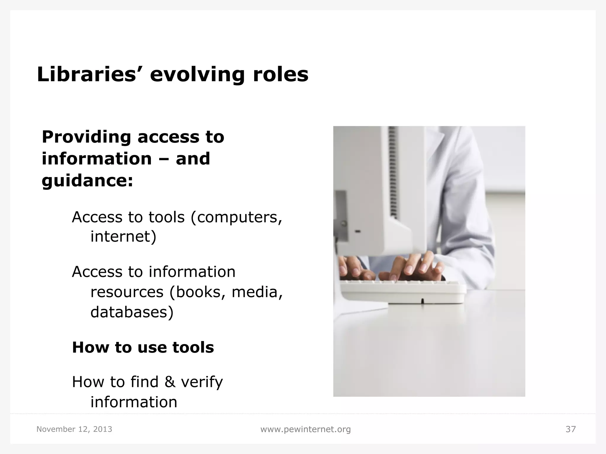 Libraries’ evolving roles
Providing access to
information – and
guidance:
Access to tools (computers,
internet)
Access to information
resources (books, media,
databases)
How to use tools
How to find & verify
information
November 12, 2013

www.pewinternet.org

37

 