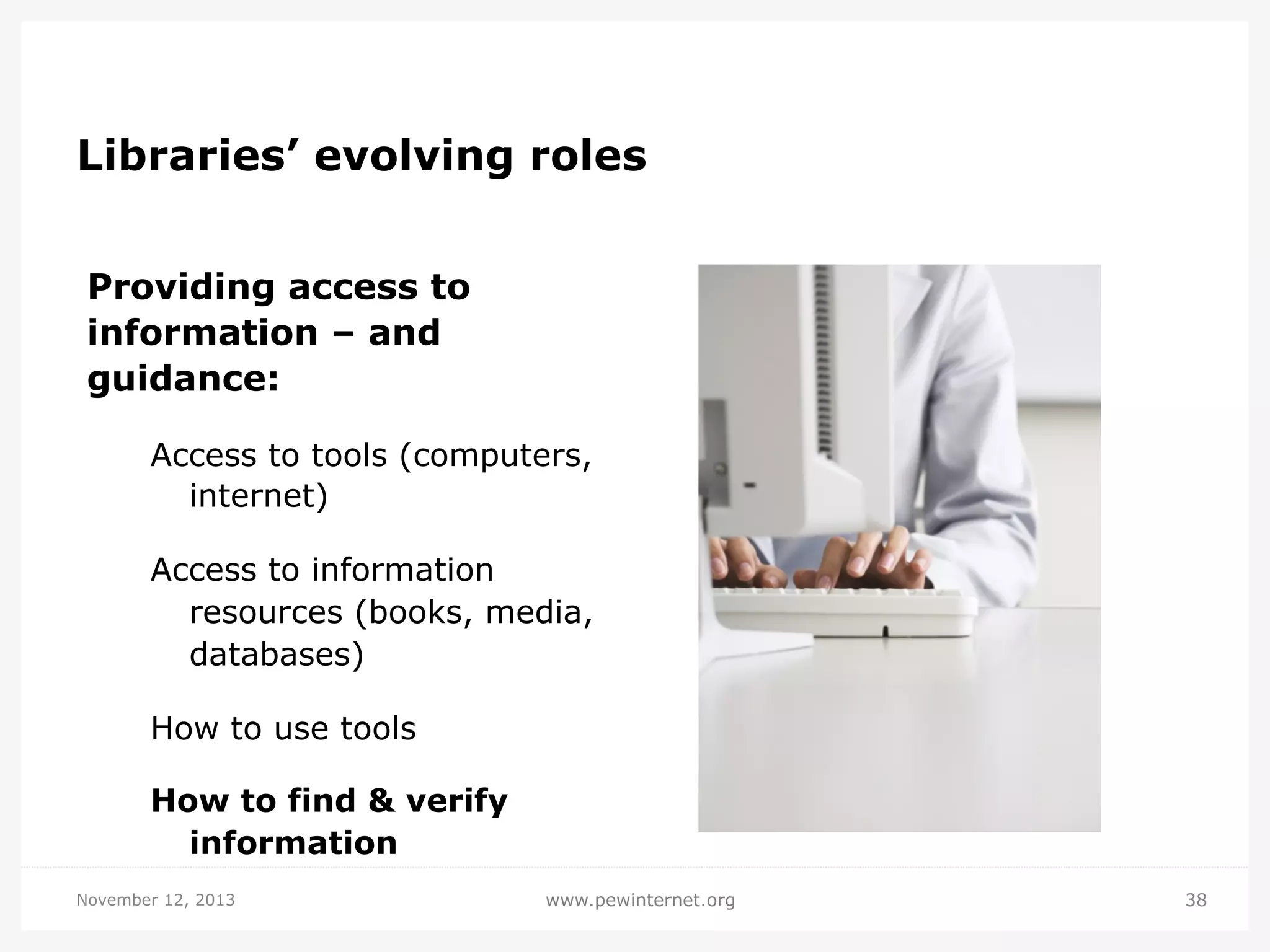 Libraries’ evolving roles
Providing access to
information – and
guidance:
Access to tools (computers,
internet)
Access to information
resources (books, media,
databases)
How to use tools
How to find & verify
information
November 12, 2013

www.pewinternet.org

38

 