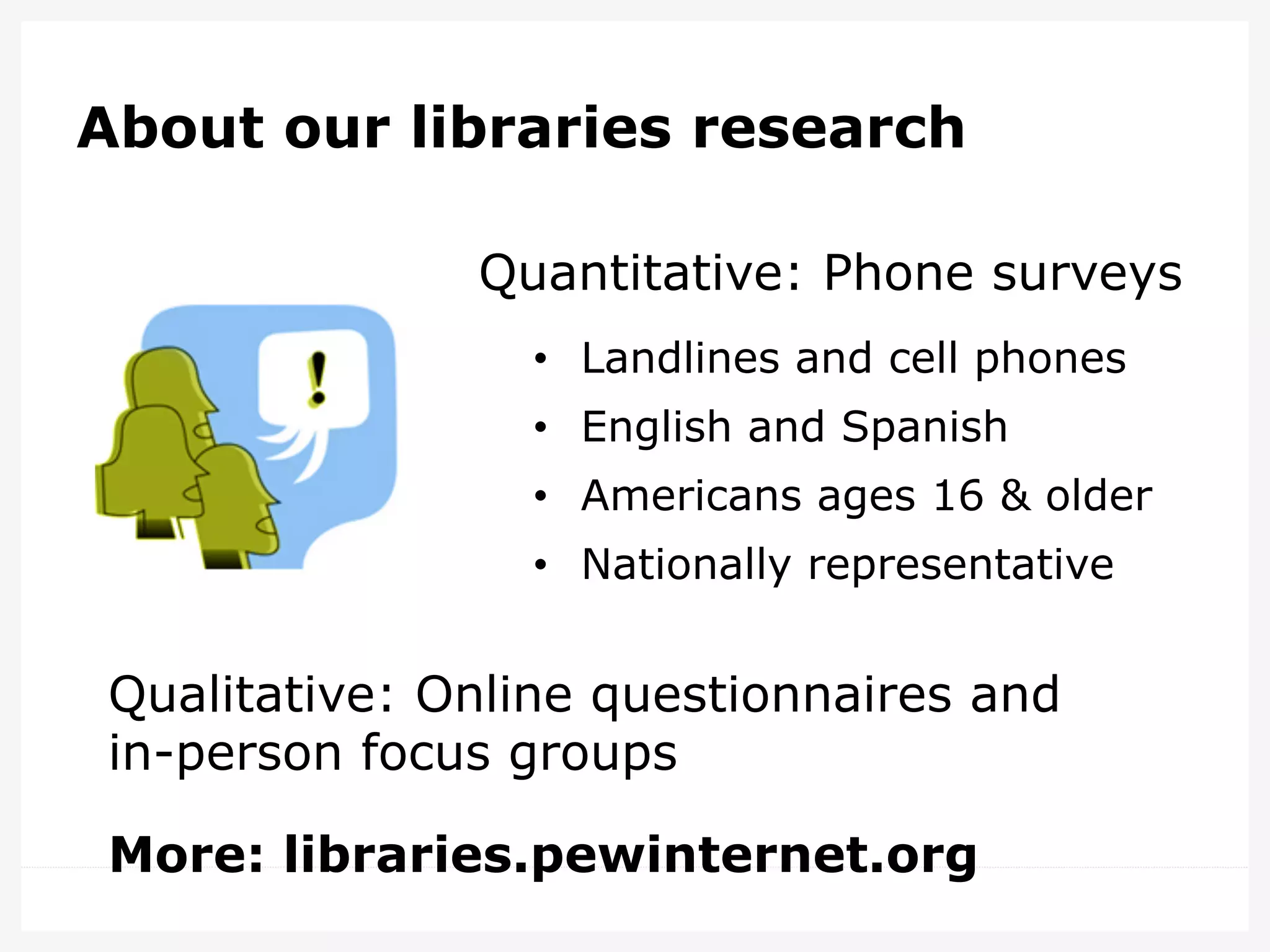 About our libraries research
Quantitative: Phone surveys
•  Landlines and cell phones
•  English and Spanish
•  Americans ages 16 & older
•  Nationally representative

Qualitative: Online questionnaires and
in-person focus groups
More: libraries.pewinternet.org

 