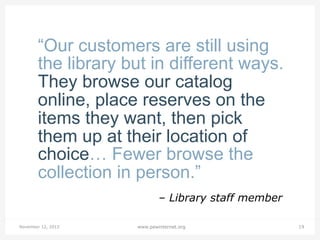 “Our customers are still using
the library but in different ways.
They browse our catalog
online, place reserves on the
items they want, then pick
them up at their location of
choice… Fewer browse the
collection in person.”
– Library staff member
November 12, 2013

www.pewinternet.org

19

 