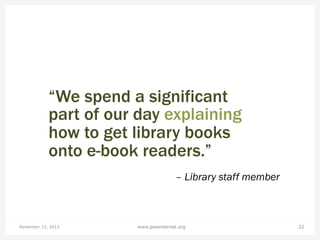 “We spend a significant
part of our day explaining
how to get library books
onto e-book readers.”
– Library staff member

November 12, 2013

www.pewinternet.org

22

 