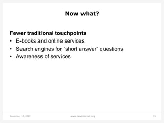 Now what?
Fewer traditional touchpoints
•  E-books and online services
•  Search engines for “short answer” questions
•  Awareness of services

November 12, 2013

www.pewinternet.org

31

 