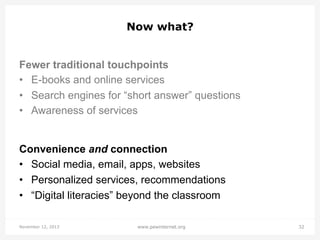 Now what?
Fewer traditional touchpoints
•  E-books and online services
•  Search engines for “short answer” questions
•  Awareness of services

Convenience and connection
•  Social media, email, apps, websites
•  Personalized services, recommendations
•  “Digital literacies” beyond the classroom
November 12, 2013

www.pewinternet.org

32

 