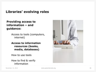 Libraries’ evolving roles
Providing access to
information – and
guidance:
Access to tools (computers,
internet)
Access to information
resources (books,
media, databases)
How to use tools
How to find & verify
information
November 12, 2013

www.pewinternet.org

36

 