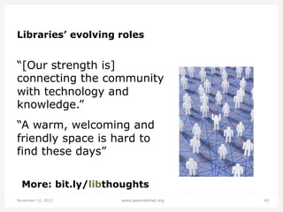 Libraries’ evolving roles

“[Our strength is]
connecting the community
with technology and
knowledge.”
“A warm, welcoming and
friendly space is hard to
find these days”
More: bit.ly/libthoughts
November 12, 2013

www.pewinternet.org

42

 