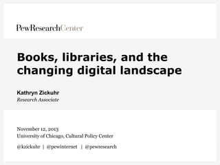 Books, libraries, and the
changing digital landscape
Kathryn Zickuhr
Research Associate

November 12, 2013
University of Chicago, Cultural Policy Center
@kzickuhr | @pewinternet | @pewresearch

 