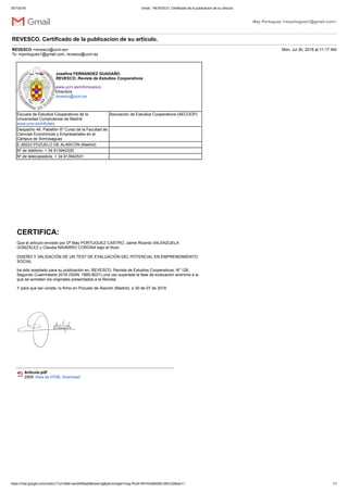 30/7/2018 Gmail - REVESCO. Certificado de la publicacion de su articulo.
https://mail.google.com/mail/u/1?ui=2&ik=ae3d469a26&view=lg&permmsgid=msg-f%3A1607432892061290122&ser=1 1/1
May Portuguez <mportuguez1@gmail.com>
REVESCO. Certificado de la publicacion de su articulo.
REVESCO <revesco@ucm.es> Mon, Jul 30, 2018 at 11:17 AM
To: mportuguez1@gmail.com, revesco@ucm.es
Josefina FERNÁNDEZ GUADAÑO
REVESCO. Revista de Estudios Cooperativos
www.ucm.es/info/revesco
Directora
revesco@ucm.es
Escuela de Estudios Cooperativos de la
Universidad Complutense de Madrid
www.ucm.es/info/eec
Asociación de Estudios Cooperativos (AECOOP)
Despacho 46. Pabellón 6º Curso de la Facultad de
Ciencias Económicas y Empresariales en el
Campus de Somosaguas
E-28223 POZUELO DE ALARCÓN (Madrid)
Nº de teléfono: + 34 913942330
Nº de telecopiadora: + 34 913942531
CERTIFICA:
Que el artículo enviado por Dª May PORTUGUEZ CASTRO, Jaime Ricardo VALENZUELA
GONZÁLEZ y Claudia NAVARRO CORONA bajo el título:
DISEÑO Y VALIDACIÓN DE UN TEST DE EVALUACIÓN DEL POTENCIAL EN EMPRENDIMIENTO
SOCIAL
ha sido aceptado para su publicación en: REVESCO. Revista de Estudios Cooperativos, Nº 128,
Segundo Cuatrimestre 2018 (ISSN: 1885-8031) una vez superada la fase de evaluación anónima a la
que se someten los originales presentados a la Revista.
Y para que así conste, lo firmo en Pozuelo de Alarcón (Madrid), a 30 de 07 de 2018
Articulo.pdf
290K View as HTML Download
 
