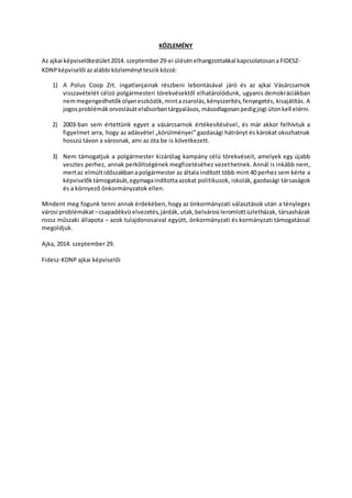 KÖZLEMÉNY 
Az ajkai képviselőtestület 2014. szeptember 29-ei ülésén elhangzottakkal kapcsolatosan a FIDESZ-KDNP 
képviselői az alábbi közleményt teszik közzé: 
1) A Polus Coop Zrt. ingatlanjainak részbeni lebontásával járó és az ajkai Vásárcsarnok 
visszavételét célzó polgármesteri törekvésektől elhatárolódunk, ugyanis demokráciákban 
nem megengedhetők olyan eszközök, mint a zsarolás, kényszerítés, fenyegetés, kisajátítás. A 
jogos problémák orvoslását elsősorban tárgyalásos, másodlagosan pedig jogi úton kell elérni. 
2) 2003-ban sem értettünk egyet a vásárcsarnok értékesítésével , és már akkor felhívtuk a 
figyelmet arra, hogy az adásvétel „körülményei” gazdasági hátrányt és károkat okozhatnak 
hosszú távon a városnak, ami az óta be is következett. 
3) Nem támogatjuk a polgármester kizárólag kampány célú törekvéseit, amelyek egy újabb 
vesztes perhez, annak perköltségének megfizetéséhez vezethetnek. Annál is inkább nem, 
mert az elmúlt időszakban a polgármester az általa indított több mint 40 perhez sem kérte a 
képviselők támogatását, egymaga indította azokat politikusok, iskolák, gazdasági társaságok 
és a környező önkormányzatok ellen. 
Mindent meg fogunk tenni annak érdekében, hogy az önkormányzati választások után a tényleges 
városi problémákat – csapadékvíz elvezetés, járdák, utak, belvárosi leromlott üzletházak, társasházak 
rossz műszaki állapota – azok tulajdonosaival együtt, önkormányzati és kormányzati támogatással 
megoldjuk. 
Ajka, 2014. szeptember 29. 
Fidesz-KDNP ajkai képviselői 
