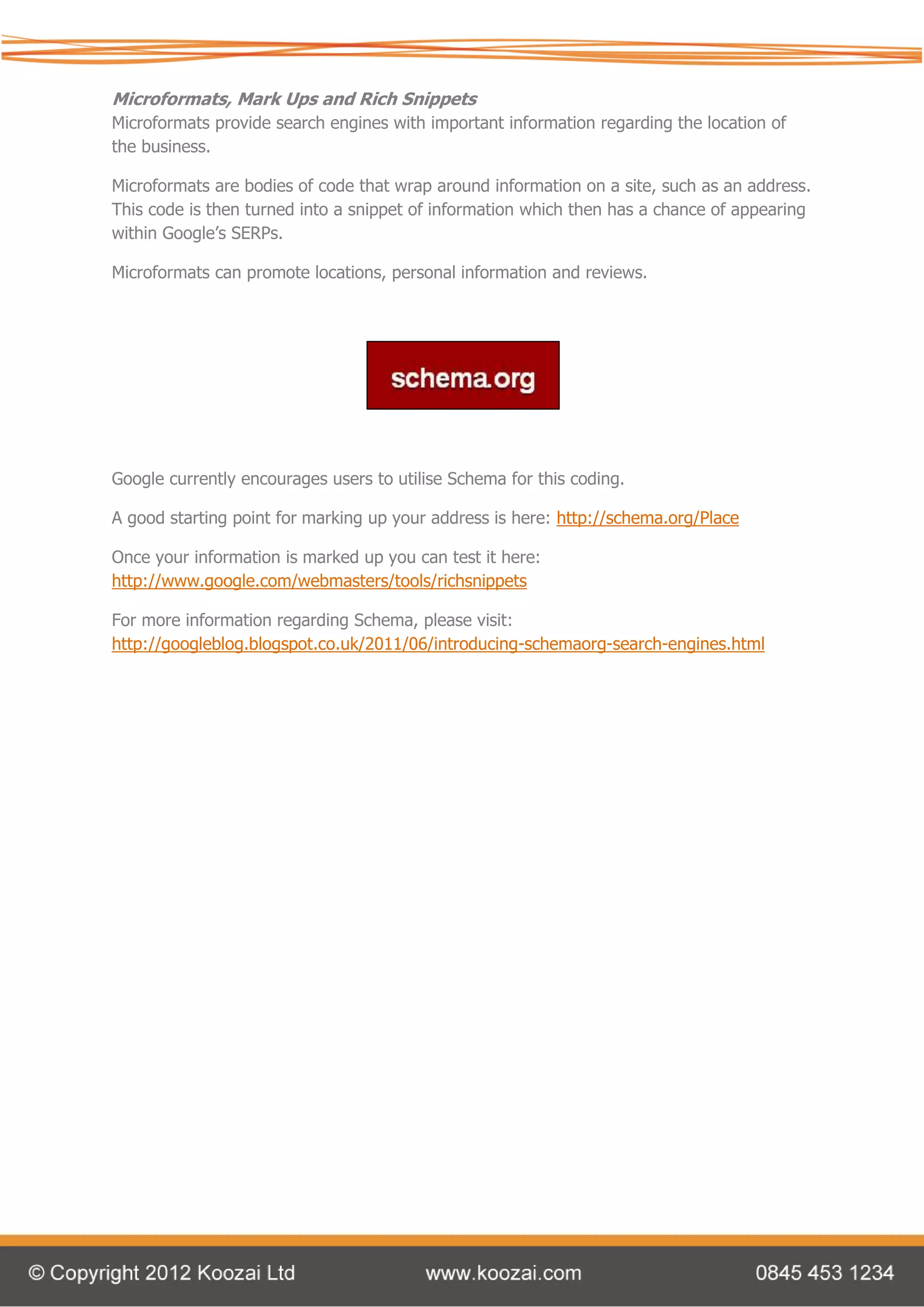 Microformats, Mark Ups and Rich Snippets
Microformats provide search engines with important information regarding the location of
the business.

Microformats are bodies of code that wrap around information on a site, such as an address.
This code is then turned into a snippet of information which then has a chance of appearing
within Google’s SERPs.

Microformats can promote locations, personal information and reviews.




Google currently encourages users to utilise Schema for this coding.

A good starting point for marking up your address is here: http://schema.org/Place

Once your information is marked up you can test it here:
http://www.google.com/webmasters/tools/richsnippets

For more information regarding Schema, please visit:
http://googleblog.blogspot.co.uk/2011/06/introducing-schemaorg-search-engines.html
 
