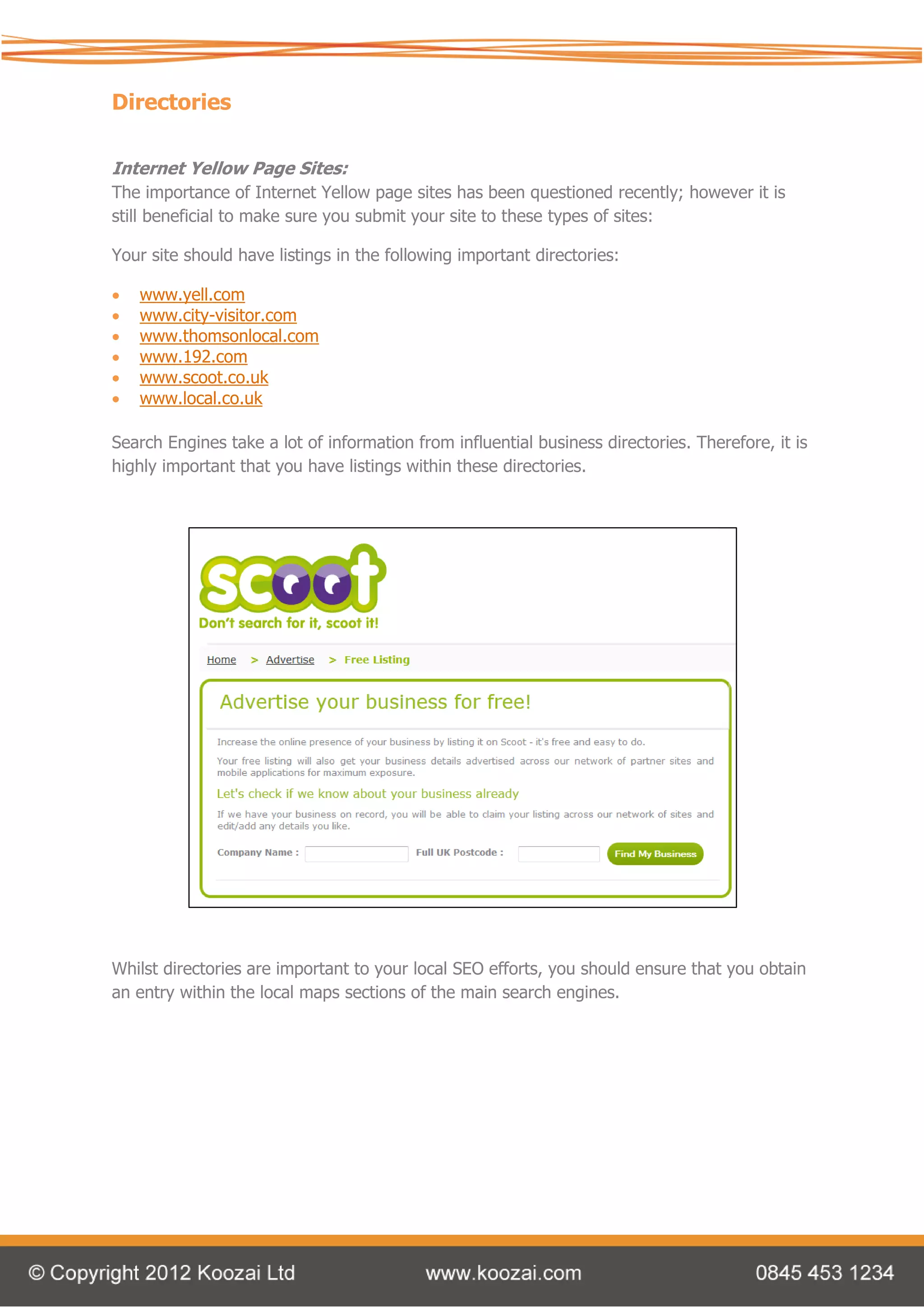 Directories

Internet Yellow Page Sites:
The importance of Internet Yellow page sites has been questioned recently; however it is
still beneficial to make sure you submit your site to these types of sites:

Your site should have listings in the following important directories:

   www.yell.com
   www.city-visitor.com
   www.thomsonlocal.com
   www.192.com
   www.scoot.co.uk
   www.local.co.uk

Search Engines take a lot of information from influential business directories. Therefore, it is
highly important that you have listings within these directories.




Whilst directories are important to your local SEO efforts, you should ensure that you obtain
an entry within the local maps sections of the main search engines.
 