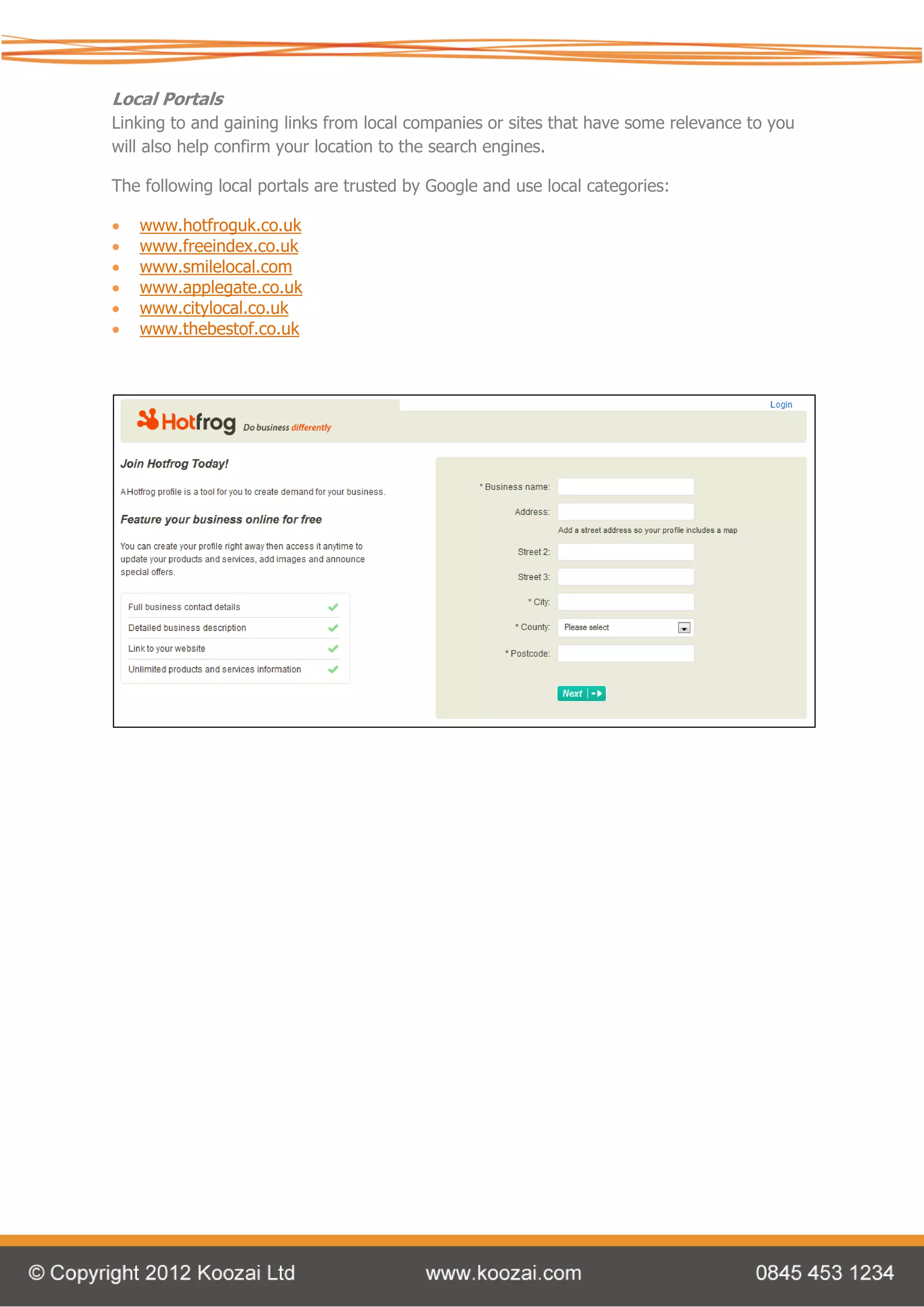 Local Portals
Linking to and gaining links from local companies or sites that have some relevance to you
will also help confirm your location to the search engines.

The following local portals are trusted by Google and use local categories:

   www.hotfroguk.co.uk
   www.freeindex.co.uk
   www.smilelocal.com
   www.applegate.co.uk
   www.citylocal.co.uk
   www.thebestof.co.uk
 