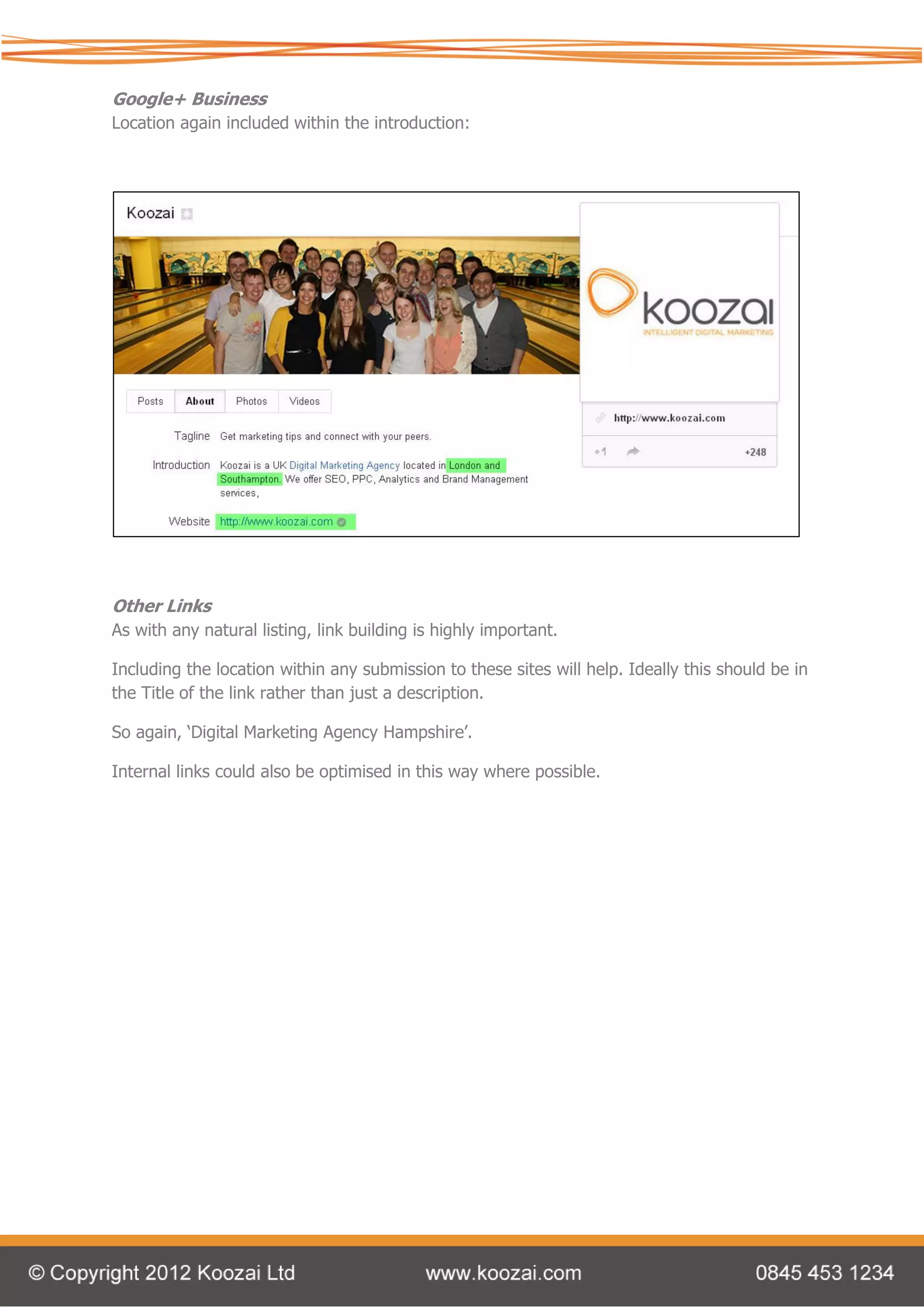 Google+ Business
Location again included within the introduction:




Other Links
As with any natural listing, link building is highly important.

Including the location within any submission to these sites will help. Ideally this should be in
the Title of the link rather than just a description.

So again, ‘Digital Marketing Agency Hampshire’.

Internal links could also be optimised in this way where possible.
 