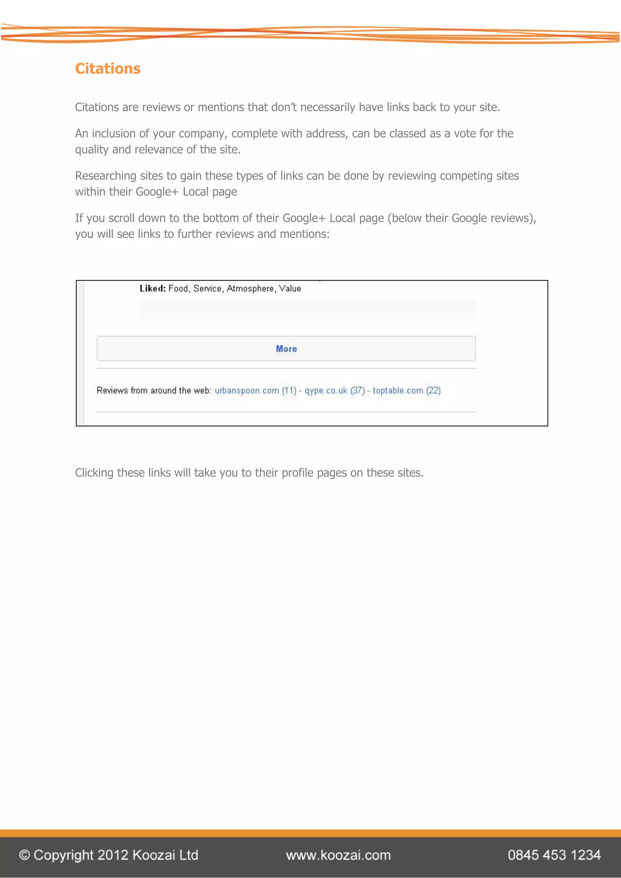 Citations

Citations are reviews or mentions that don’t necessarily have links back to your site.

An inclusion of your company, complete with address, can be classed as a vote for the
quality and relevance of the site.

Researching sites to gain these types of links can be done by reviewing competing sites
within their Google+ Local page

If you scroll down to the bottom of their Google+ Local page (below their Google reviews),
you will see links to further reviews and mentions:




Clicking these links will take you to their profile pages on these sites.
 