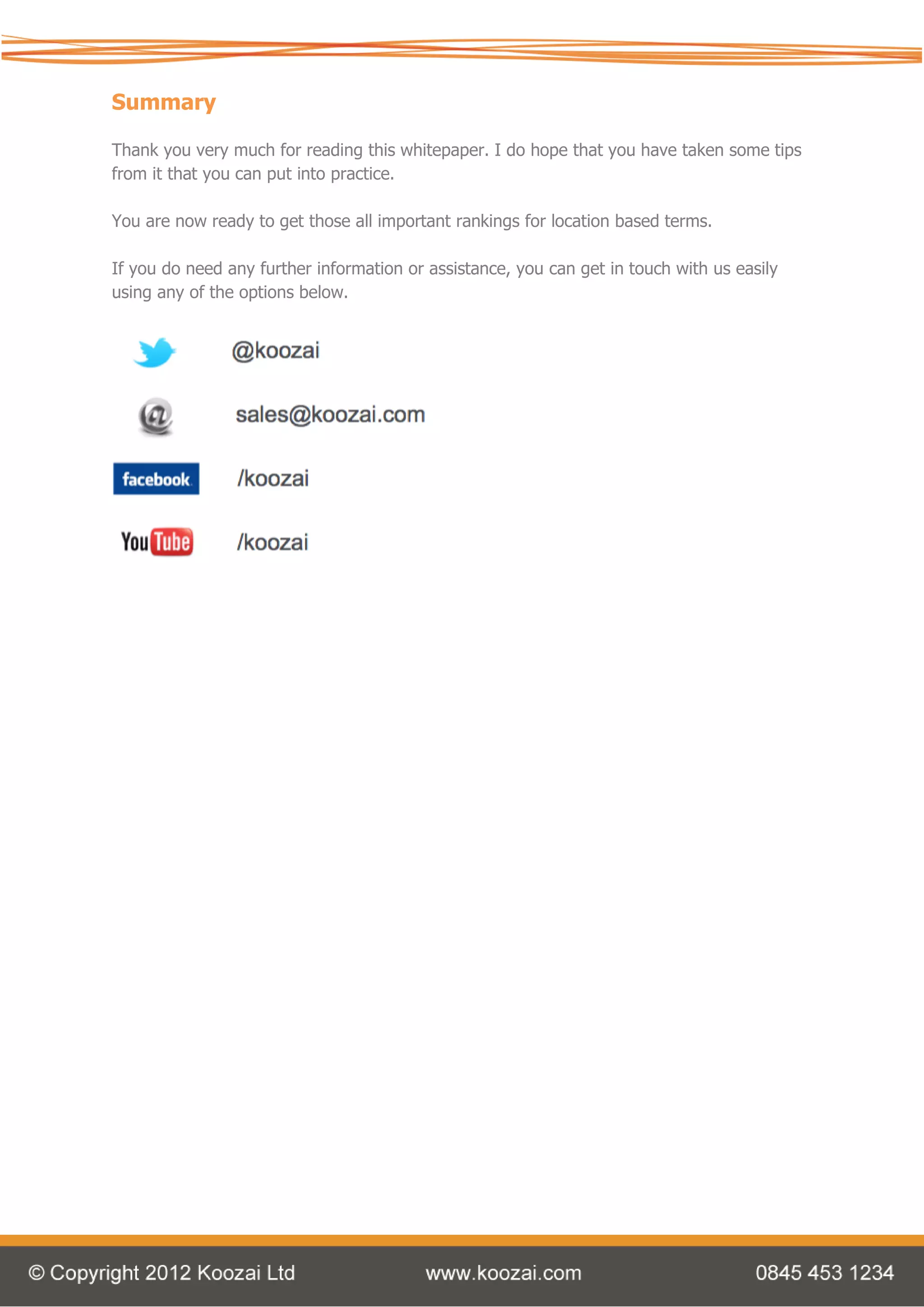 Summary

Thank you very much for reading this whitepaper. I do hope that you have taken some tips
from it that you can put into practice.

You are now ready to get those all important rankings for location based terms.

If you do need any further information or assistance, you can get in touch with us easily
using any of the options below.
 