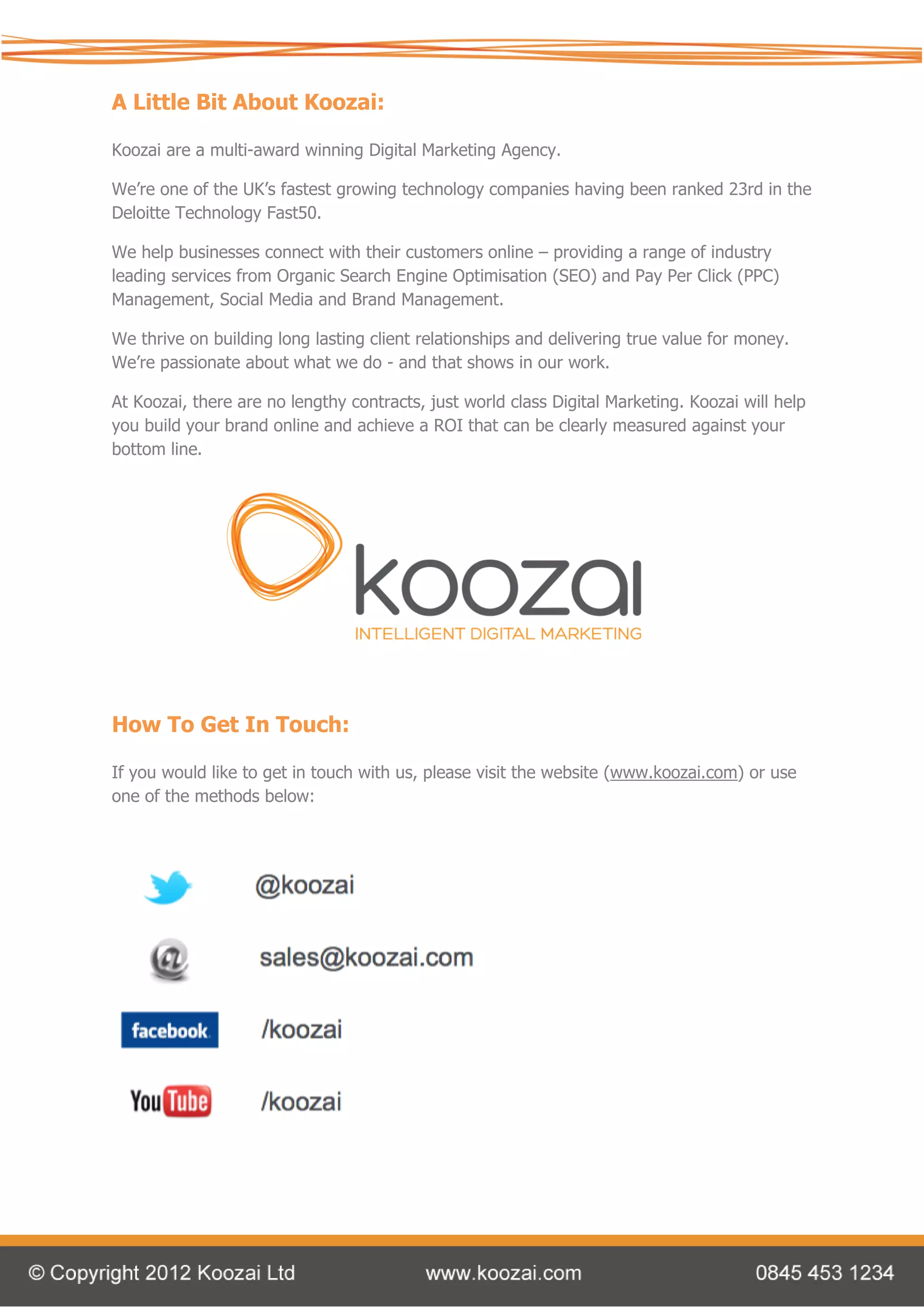 A Little Bit About Koozai:

Koozai are a multi-award winning Digital Marketing Agency.

We’re one of the UK’s fastest growing technology companies having been ranked 23rd in the
Deloitte Technology Fast50.

We help businesses connect with their customers online – providing a range of industry
leading services from Organic Search Engine Optimisation (SEO) and Pay Per Click (PPC)
Management, Social Media and Brand Management.

We thrive on building long lasting client relationships and delivering true value for money.
We’re passionate about what we do - and that shows in our work.

At Koozai, there are no lengthy contracts, just world class Digital Marketing. Koozai will help
you build your brand online and achieve a ROI that can be clearly measured against your
bottom line.




How To Get In Touch:

If you would like to get in touch with us, please visit the website (www.koozai.com) or use
one of the methods below:
 