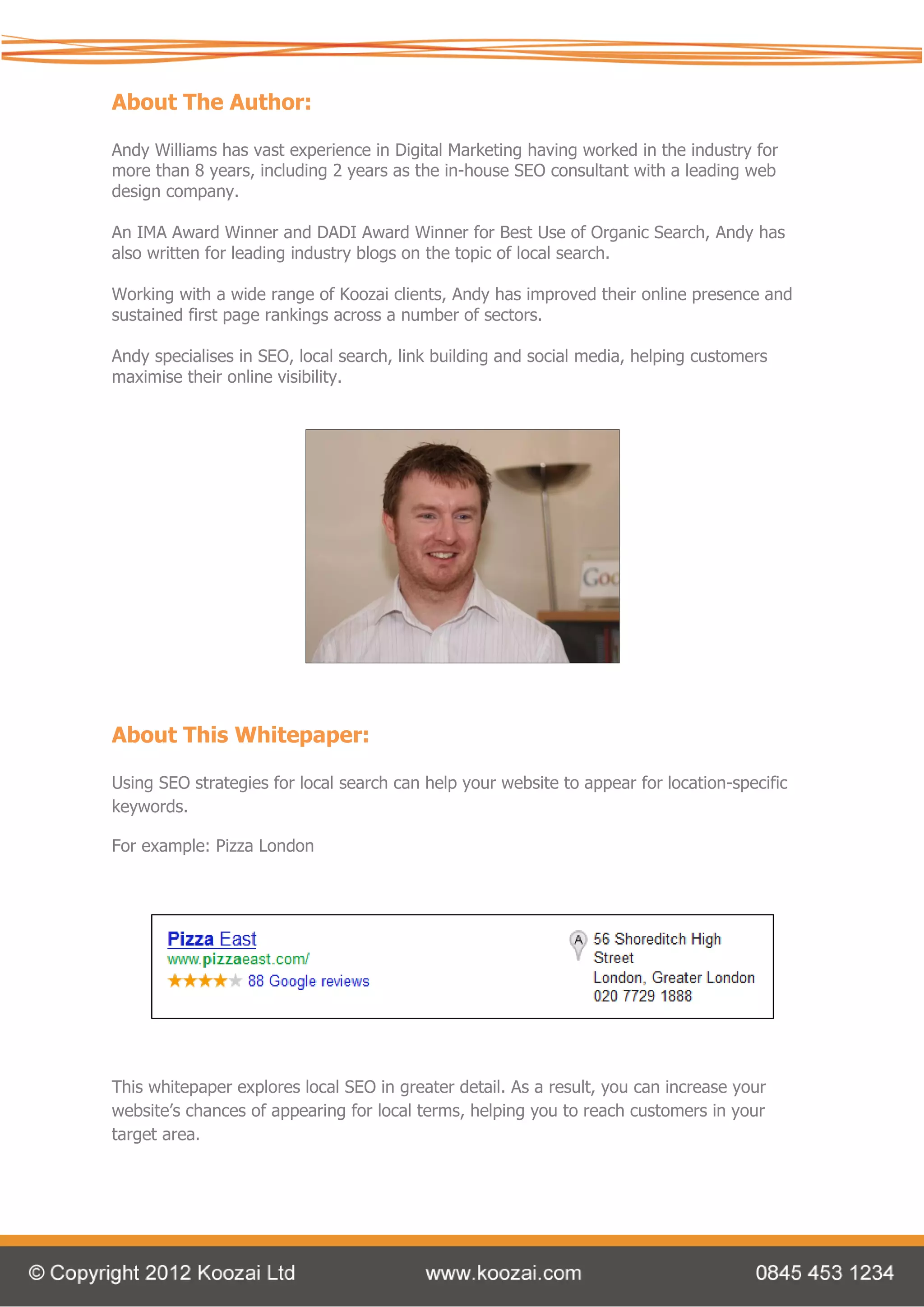 About The Author:

Andy Williams has vast experience in Digital Marketing having worked in the industry for
more than 8 years, including 2 years as the in-house SEO consultant with a leading web
design company.

An IMA Award Winner and DADI Award Winner for Best Use of Organic Search, Andy has
also written for leading industry blogs on the topic of local search.

Working with a wide range of Koozai clients, Andy has improved their online presence and
sustained first page rankings across a number of sectors.

Andy specialises in SEO, local search, link building and social media, helping customers
maximise their online visibility.




About This Whitepaper:

Using SEO strategies for local search can help your website to appear for location-specific
keywords.

For example: Pizza London




This whitepaper explores local SEO in greater detail. As a result, you can increase your
website’s chances of appearing for local terms, helping you to reach customers in your
target area.
 