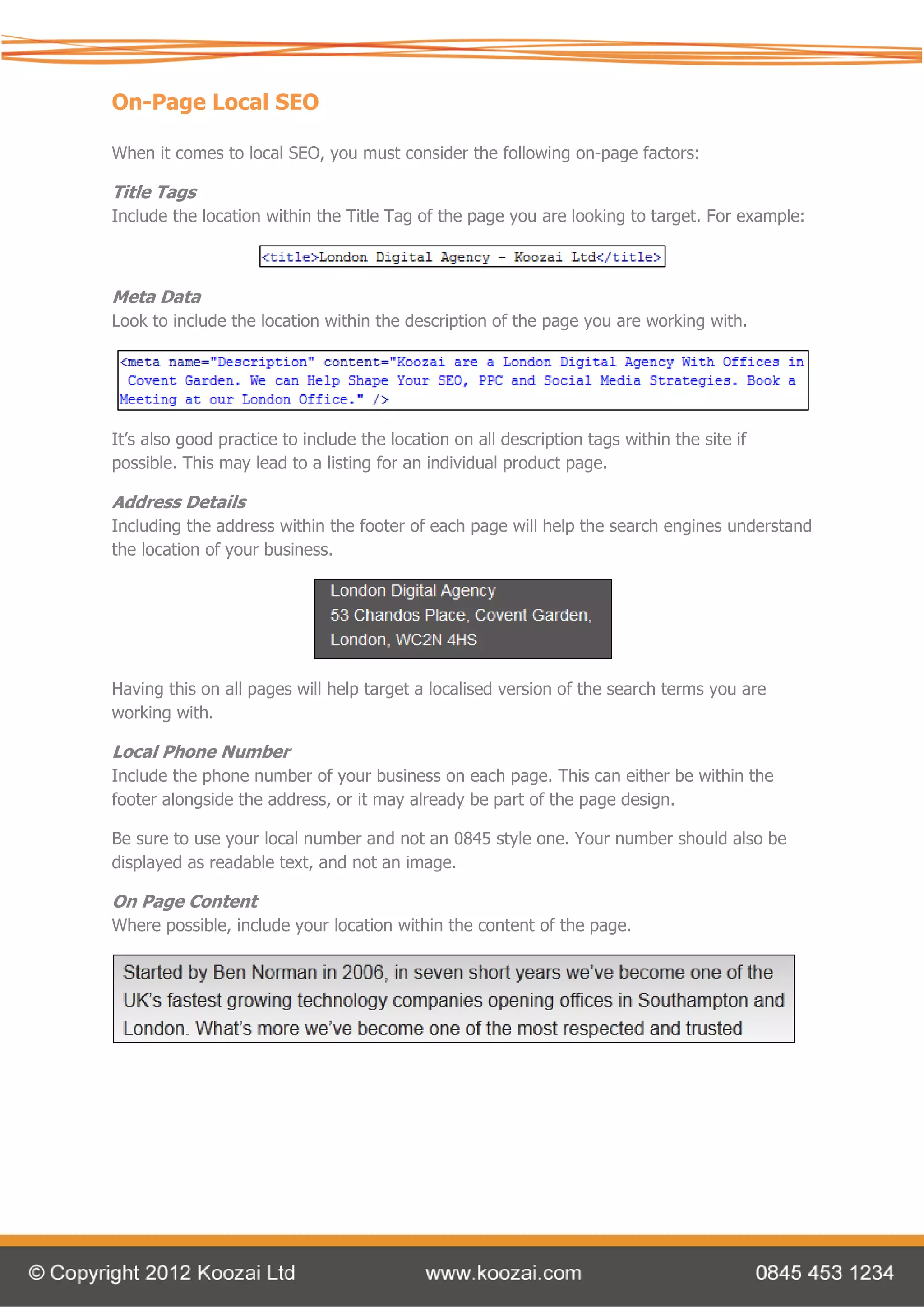 On-Page Local SEO

When it comes to local SEO, you must consider the following on-page factors:

Title Tags
Include the location within the Title Tag of the page you are looking to target. For example:



Meta Data
Look to include the location within the description of the page you are working with.




It’s also good practice to include the location on all description tags within the site if
possible. This may lead to a listing for an individual product page.

Address Details
Including the address within the footer of each page will help the search engines understand
the location of your business.




Having this on all pages will help target a localised version of the search terms you are
working with.

Local Phone Number
Include the phone number of your business on each page. This can either be within the
footer alongside the address, or it may already be part of the page design.

Be sure to use your local number and not an 0845 style one. Your number should also be
displayed as readable text, and not an image.

On Page Content
Where possible, include your location within the content of the page.
 