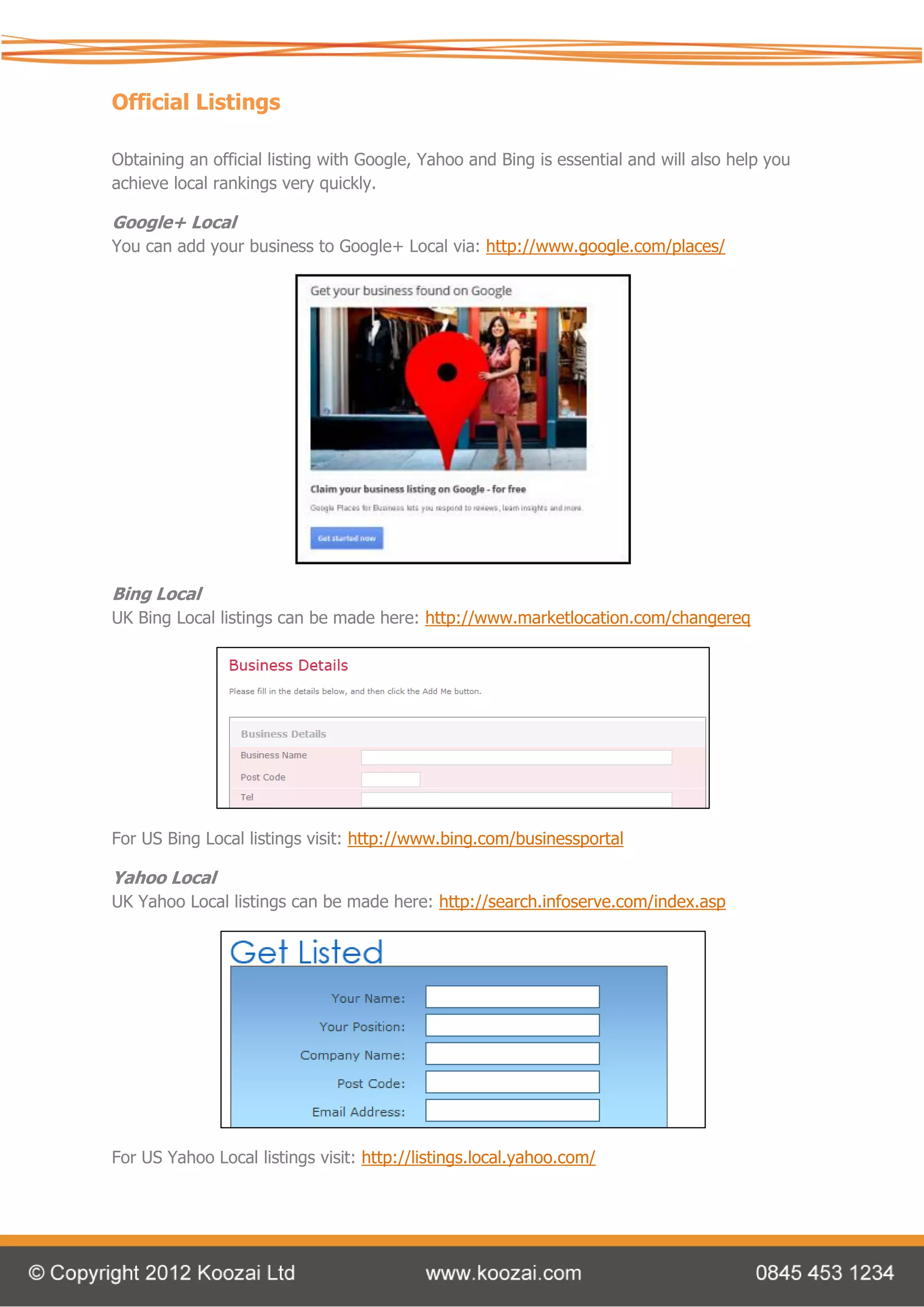 Official Listings

Obtaining an official listing with Google, Yahoo and Bing is essential and will also help you
achieve local rankings very quickly.

Google+ Local
You can add your business to Google+ Local via: http://www.google.com/places/




Bing Local
UK Bing Local listings can be made here: http://www.marketlocation.com/changereq




For US Bing Local listings visit: http://www.bing.com/businessportal

Yahoo Local
UK Yahoo Local listings can be made here: http://search.infoserve.com/index.asp




For US Yahoo Local listings visit: http://listings.local.yahoo.com/
 