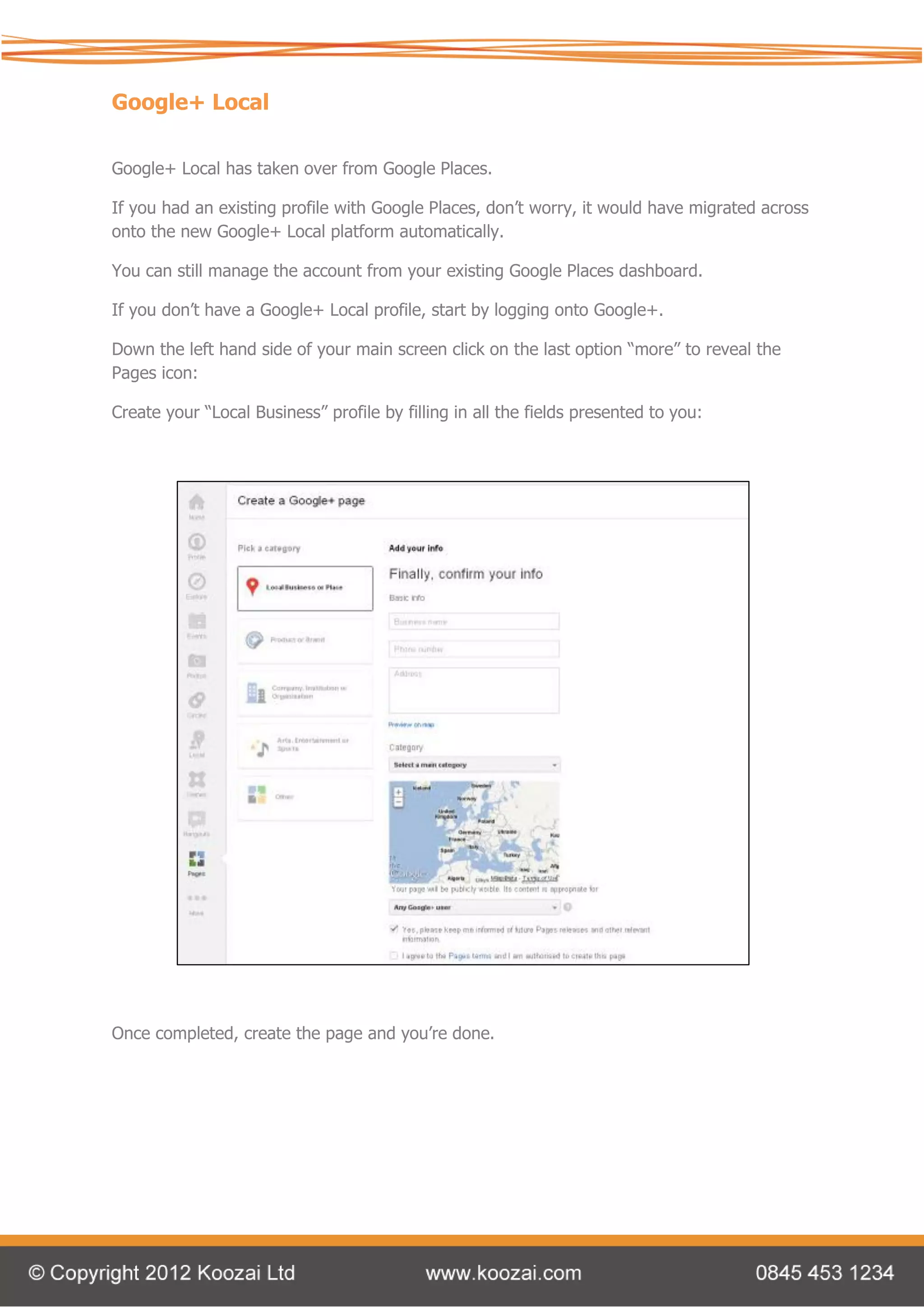 Google+ Local

Google+ Local has taken over from Google Places.

If you had an existing profile with Google Places, don’t worry, it would have migrated across
onto the new Google+ Local platform automatically.

You can still manage the account from your existing Google Places dashboard.

If you don’t have a Google+ Local profile, start by logging onto Google+.

Down the left hand side of your main screen click on the last option “more” to reveal the
Pages icon:

Create your “Local Business” profile by filling in all the fields presented to you:




Once completed, create the page and you’re done.
 