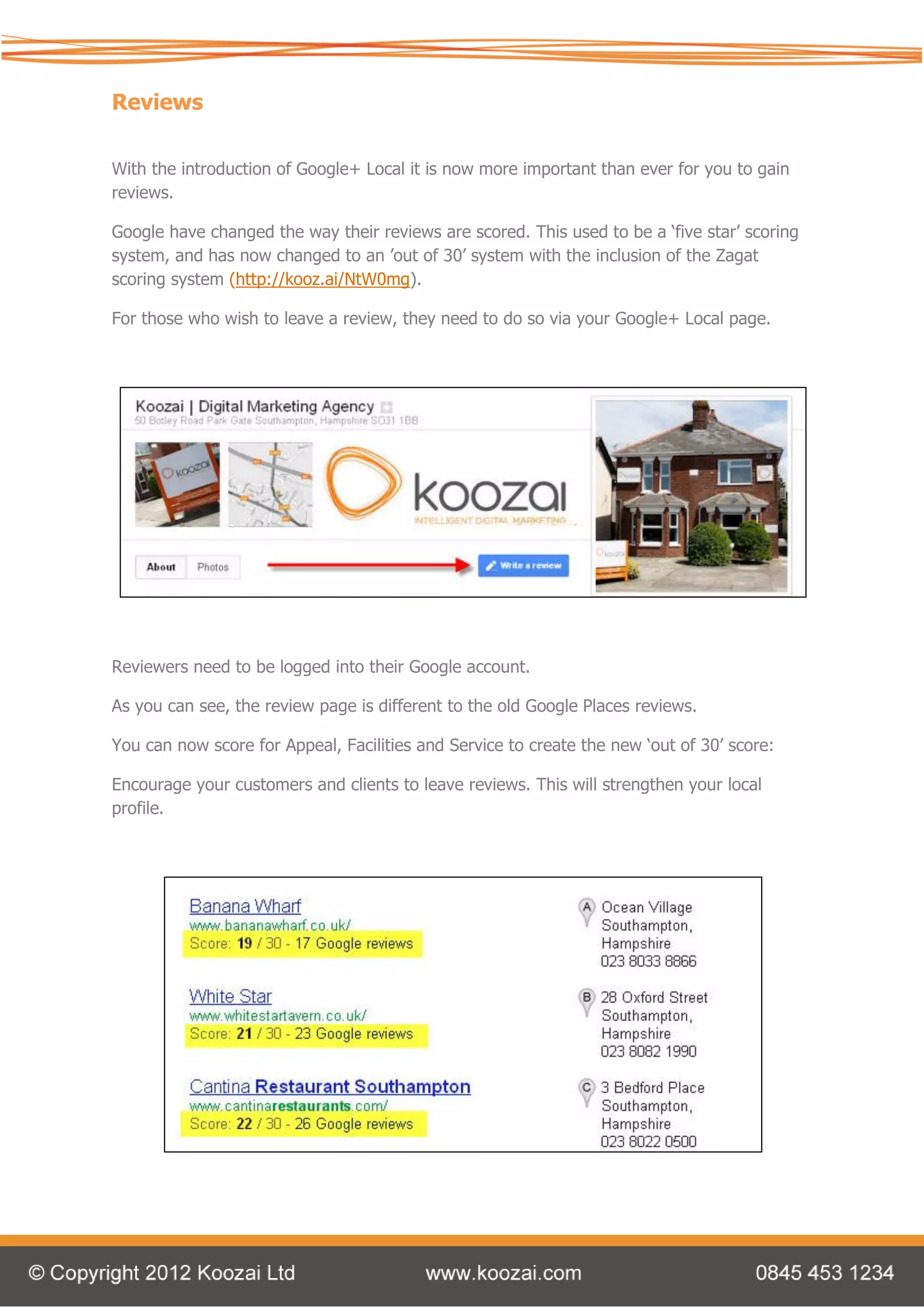 Reviews

With the introduction of Google+ Local it is now more important than ever for you to gain
reviews.

Google have changed the way their reviews are scored. This used to be a ‘five star’ scoring
system, and has now changed to an ’out of 30’ system with the inclusion of the Zagat
scoring system (http://kooz.ai/NtW0mg).

For those who wish to leave a review, they need to do so via your Google+ Local page.




Reviewers need to be logged into their Google account.

As you can see, the review page is different to the old Google Places reviews.

You can now score for Appeal, Facilities and Service to create the new ‘out of 30’ score:

Encourage your customers and clients to leave reviews. This will strengthen your local
profile.
 